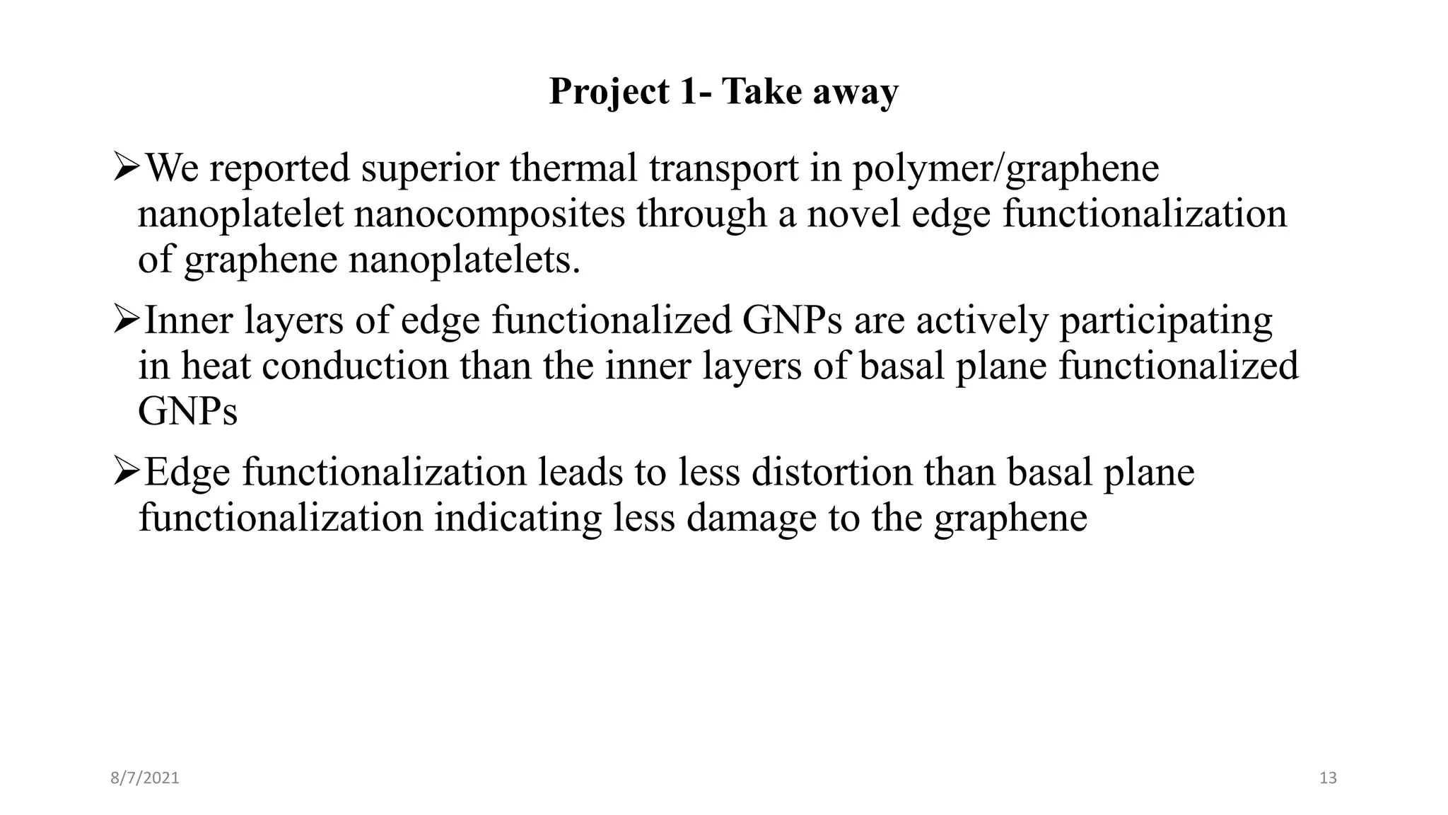 Project 1- Take away
We reported superior thermal transport in polymer/graphene
nanoplatelet nanocomposites through a novel edge functionalization
of graphene nanoplatelets.
Inner layers of edge functionalized GNPs are actively participating
in heat conduction than the inner layers of basal plane functionalized
GNPs
Edge functionalization leads to less distortion than basal plane
functionalization indicating less damage to the graphene
8/7/2021 13
 