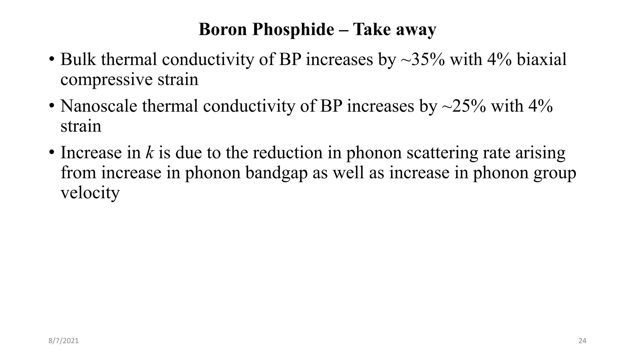 Boron Phosphide – Take away
• Bulk thermal conductivity of BP increases by ~35% with 4% biaxial
compressive strain
• Nanoscale thermal conductivity of BP increases by ~25% with 4%
strain
• Increase in k is due to the reduction in phonon scattering rate arising
from increase in phonon bandgap as well as increase in phonon group
velocity
8/7/2021 24
 