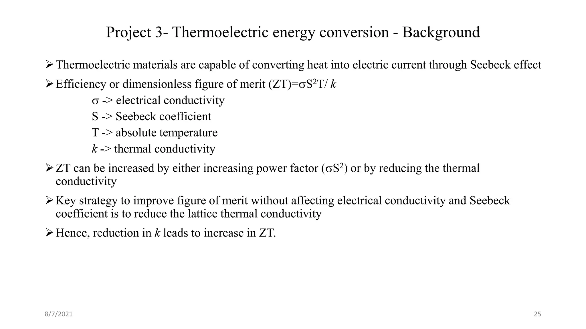 Project 3- Thermoelectric energy conversion - Background
Thermoelectric materials are capable of converting heat into electric current through Seebeck effect
Efficiency or dimensionless figure of merit (ZT)=S2T/ k
 -> electrical conductivity
S -> Seebeck coefficient
T -> absolute temperature
k -> thermal conductivity
ZT can be increased by either increasing power factor (S2) or by reducing the thermal
conductivity
Key strategy to improve figure of merit without affecting electrical conductivity and Seebeck
coefficient is to reduce the lattice thermal conductivity
Hence, reduction in k leads to increase in ZT.
8/7/2021 25
 