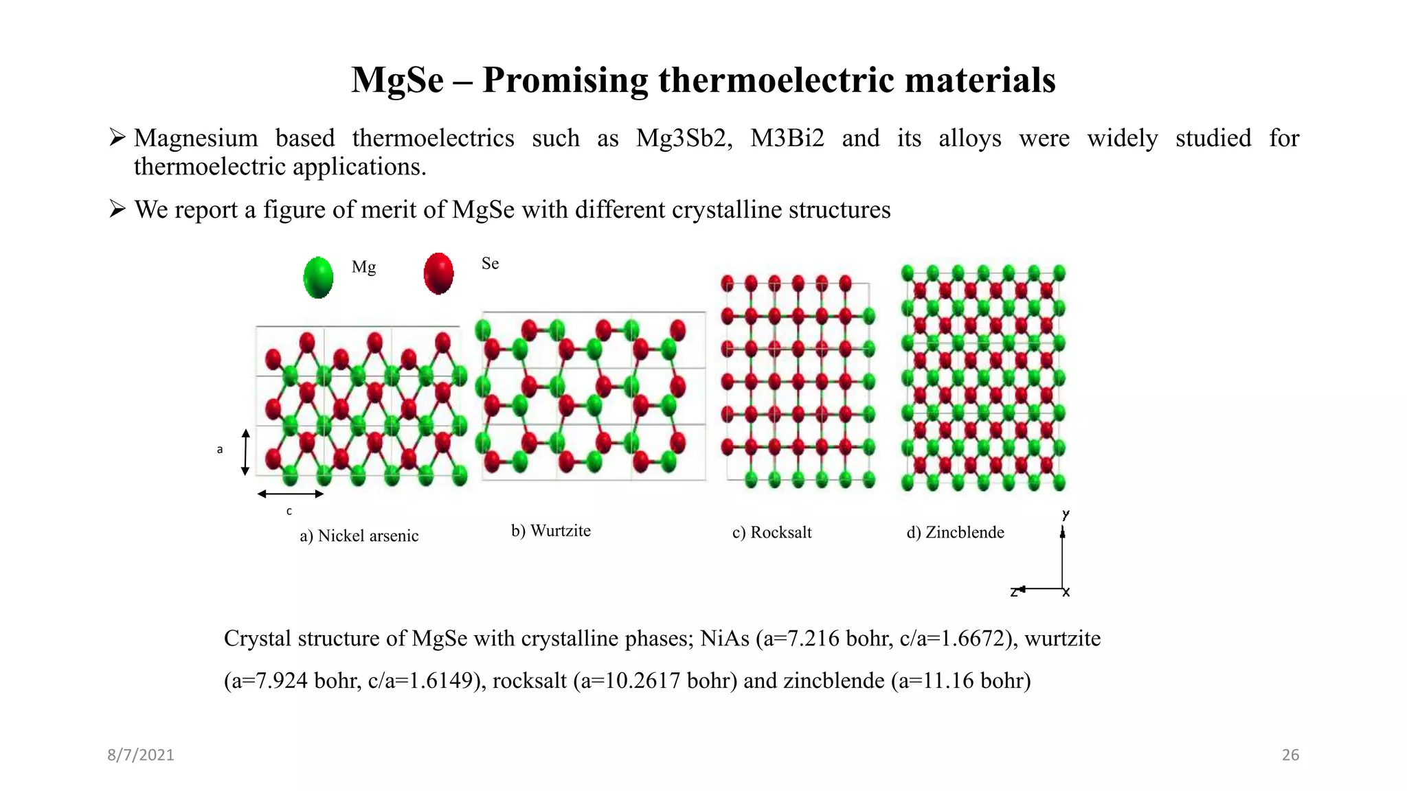 MgSe – Promising thermoelectric materials
8/7/2021 26
 Magnesium based thermoelectrics such as Mg3Sb2, M3Bi2 and its alloys were widely studied for
thermoelectric applications.
 We report a figure of merit of MgSe with different crystalline structures
d) Zincblende
c) Rocksalt
b) Wurtzite
a) Nickel arsenic
Mg Se
Crystal structure of MgSe with crystalline phases; NiAs (a=7.216 bohr, c/a=1.6672), wurtzite
(a=7.924 bohr, c/a=1.6149), rocksalt (a=10.2617 bohr) and zincblende (a=11.16 bohr)
a
c
 