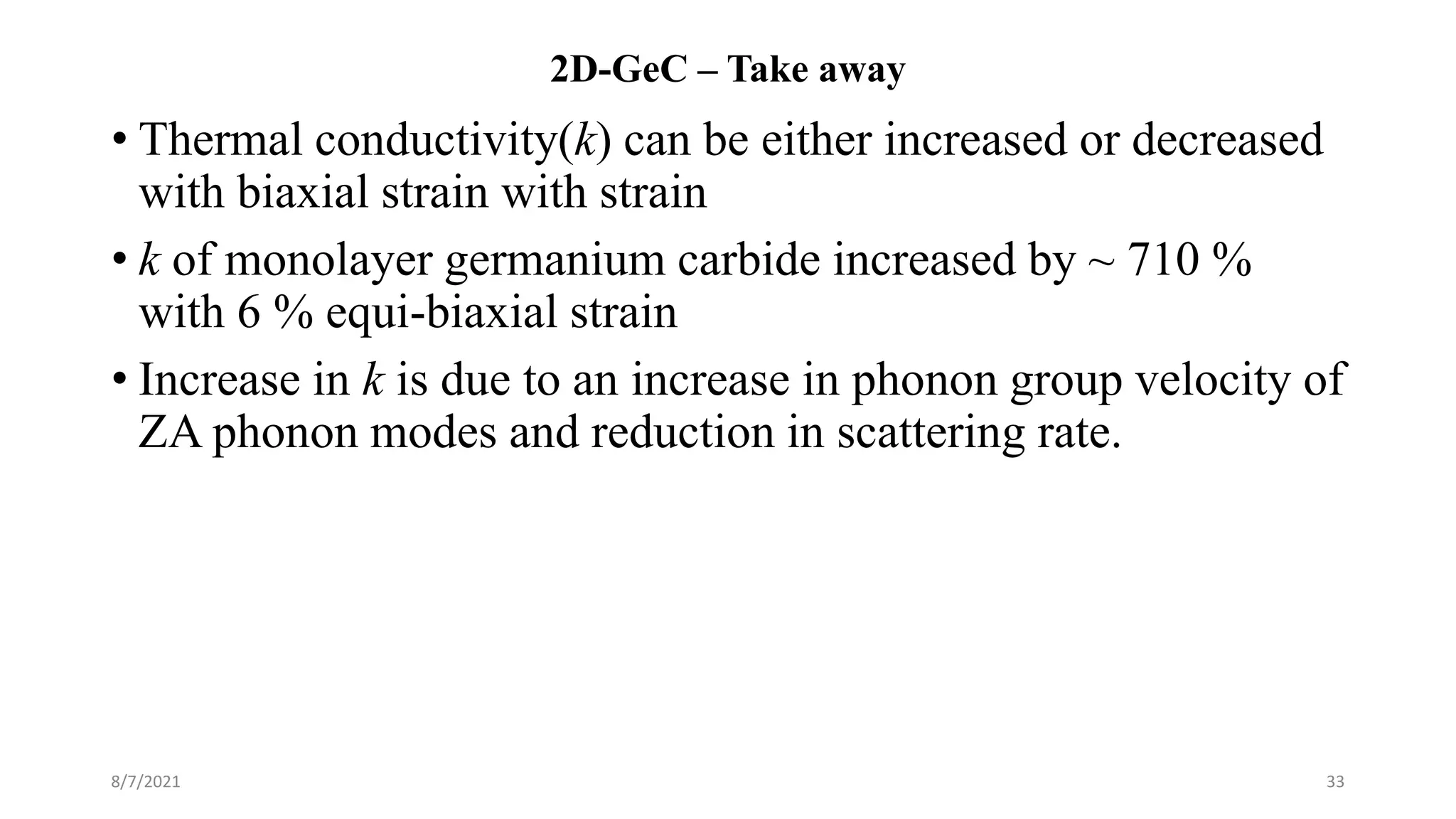 2D-GeC – Take away
• Thermal conductivity(k) can be either increased or decreased
with biaxial strain with strain
• k of monolayer germanium carbide increased by ~ 710 %
with 6 % equi-biaxial strain
• Increase in k is due to an increase in phonon group velocity of
ZA phonon modes and reduction in scattering rate.
8/7/2021 33
 
