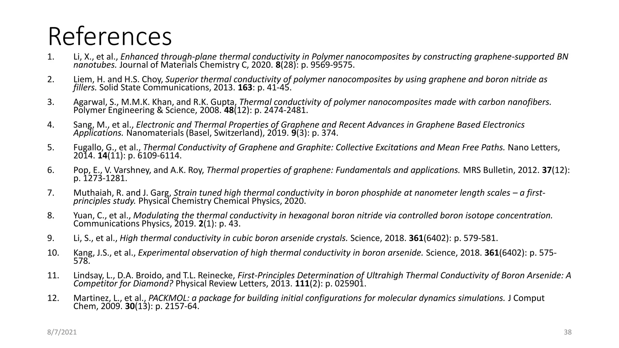 References
1. Li, X., et al., Enhanced through-plane thermal conductivity in Polymer nanocomposites by constructing graphene-supported BN
nanotubes. Journal of Materials Chemistry C, 2020. 8(28): p. 9569-9575.
2. Liem, H. and H.S. Choy, Superior thermal conductivity of polymer nanocomposites by using graphene and boron nitride as
fillers. Solid State Communications, 2013. 163: p. 41-45.
3. Agarwal, S., M.M.K. Khan, and R.K. Gupta, Thermal conductivity of polymer nanocomposites made with carbon nanofibers.
Polymer Engineering & Science, 2008. 48(12): p. 2474-2481.
4. Sang, M., et al., Electronic and Thermal Properties of Graphene and Recent Advances in Graphene Based Electronics
Applications. Nanomaterials (Basel, Switzerland), 2019. 9(3): p. 374.
5. Fugallo, G., et al., Thermal Conductivity of Graphene and Graphite: Collective Excitations and Mean Free Paths. Nano Letters,
2014. 14(11): p. 6109-6114.
6. Pop, E., V. Varshney, and A.K. Roy, Thermal properties of graphene: Fundamentals and applications. MRS Bulletin, 2012. 37(12):
p. 1273-1281.
7. Muthaiah, R. and J. Garg, Strain tuned high thermal conductivity in boron phosphide at nanometer length scales – a first-
principles study. Physical Chemistry Chemical Physics, 2020.
8. Yuan, C., et al., Modulating the thermal conductivity in hexagonal boron nitride via controlled boron isotope concentration.
Communications Physics, 2019. 2(1): p. 43.
9. Li, S., et al., High thermal conductivity in cubic boron arsenide crystals. Science, 2018. 361(6402): p. 579-581.
10. Kang, J.S., et al., Experimental observation of high thermal conductivity in boron arsenide. Science, 2018. 361(6402): p. 575-
578.
11. Lindsay, L., D.A. Broido, and T.L. Reinecke, First-Principles Determination of Ultrahigh Thermal Conductivity of Boron Arsenide: A
Competitor for Diamond? Physical Review Letters, 2013. 111(2): p. 025901.
12. Martinez, L., et al., PACKMOL: a package for building initial configurations for molecular dynamics simulations. J Comput
Chem, 2009. 30(13): p. 2157-64.
8/7/2021 38
 