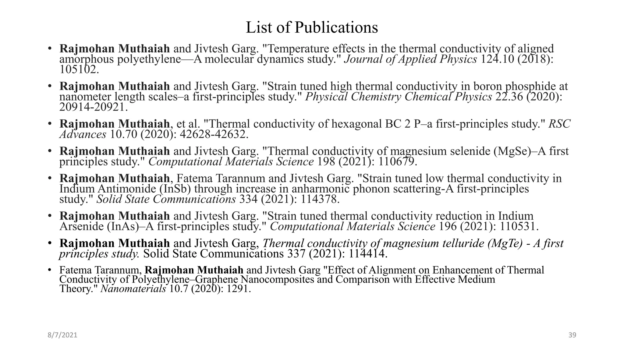 List of Publications
• Rajmohan Muthaiah and Jivtesh Garg. "Temperature effects in the thermal conductivity of aligned
amorphous polyethylene—A molecular dynamics study." Journal of Applied Physics 124.10 (2018):
105102.
• Rajmohan Muthaiah and Jivtesh Garg. "Strain tuned high thermal conductivity in boron phosphide at
nanometer length scales–a first-principles study." Physical Chemistry Chemical Physics 22.36 (2020):
20914-20921.
• Rajmohan Muthaiah, et al. "Thermal conductivity of hexagonal BC 2 P–a first-principles study." RSC
Advances 10.70 (2020): 42628-42632.
• Rajmohan Muthaiah and Jivtesh Garg. "Thermal conductivity of magnesium selenide (MgSe)–A first
principles study." Computational Materials Science 198 (2021): 110679.
• Rajmohan Muthaiah, Fatema Tarannum and Jivtesh Garg. "Strain tuned low thermal conductivity in
Indium Antimonide (InSb) through increase in anharmonic phonon scattering-A first-principles
study." Solid State Communications 334 (2021): 114378.
• Rajmohan Muthaiah and Jivtesh Garg. "Strain tuned thermal conductivity reduction in Indium
Arsenide (InAs)–A first-principles study." Computational Materials Science 196 (2021): 110531.
• Rajmohan Muthaiah and Jivtesh Garg, Thermal conductivity of magnesium telluride (MgTe) - A first
principles study. Solid State Communications 337 (2021): 114414.
• Fatema Tarannum, Rajmohan Muthaiah and Jivtesh Garg "Effect of Alignment on Enhancement of Thermal
Conductivity of Polyethylene–Graphene Nanocomposites and Comparison with Effective Medium
Theory." Nanomaterials 10.7 (2020): 1291.
8/7/2021 39
 