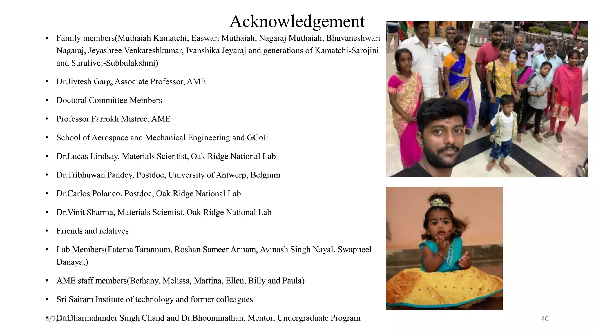 Acknowledgement
• Family members(Muthaiah Kamatchi, Easwari Muthaiah, Nagaraj Muthaiah, Bhuvaneshwari
Nagaraj, Jeyashree Venkateshkumar, Ivanshika Jeyaraj and generations of Kamatchi-Sarojini
and Surulivel-Subbulakshmi)
• Dr.Jivtesh Garg, Associate Professor, AME
• Doctoral Committee Members
• Professor Farrokh Mistree, AME
• School of Aerospace and Mechanical Engineering and GCoE
• Dr.Lucas Lindsay, Materials Scientist, Oak Ridge National Lab
• Dr.Tribhuwan Pandey, Postdoc, University of Antwerp, Belgium
• Dr.Carlos Polanco, Postdoc, Oak Ridge National Lab
• Dr.Vinit Sharma, Materials Scientist, Oak Ridge National Lab
• Friends and relatives
• Lab Members(Fatema Tarannum, Roshan Sameer Annam, Avinash Singh Nayal, Swapneel
Danayat)
• AME staff members(Bethany, Melissa, Martina, Ellen, Billy and Paula)
• Sri Sairam Institute of technology and former colleagues
• Dr.Dharmahinder Singh Chand and Dr.Bhoominathan, Mentor, Undergraduate Program
8/7/2021 40
 