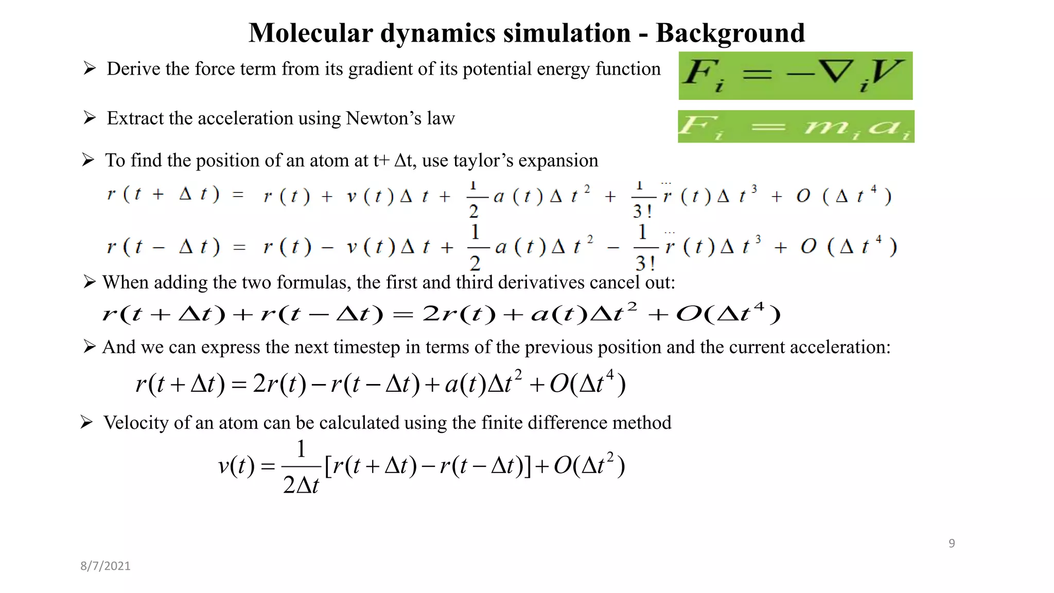 Molecular dynamics simulation - Background
 Derive the force term from its gradient of its potential energy function
8/7/2021
9
 Extract the acceleration using Newton’s law
 To find the position of an atom at t+ Δt, use taylor’s expansion
 When adding the two formulas, the first and third derivatives cancel out:
 And we can express the next timestep in terms of the previous position and the current acceleration:
)
(
)
(
)
(
2
)
(
)
( 4
2
t
O
t
t
a
t
r
t
t
r
t
t
r 









)
(
)
(
)
(
)
(
2
)
( 4
2
t
O
t
t
a
t
t
r
t
r
t
t
r 









)
(
)]
(
)
(
[
2
1
)
( 2
t
O
t
t
r
t
t
r
t
t
v 








 Velocity of an atom can be calculated using the finite difference method
 