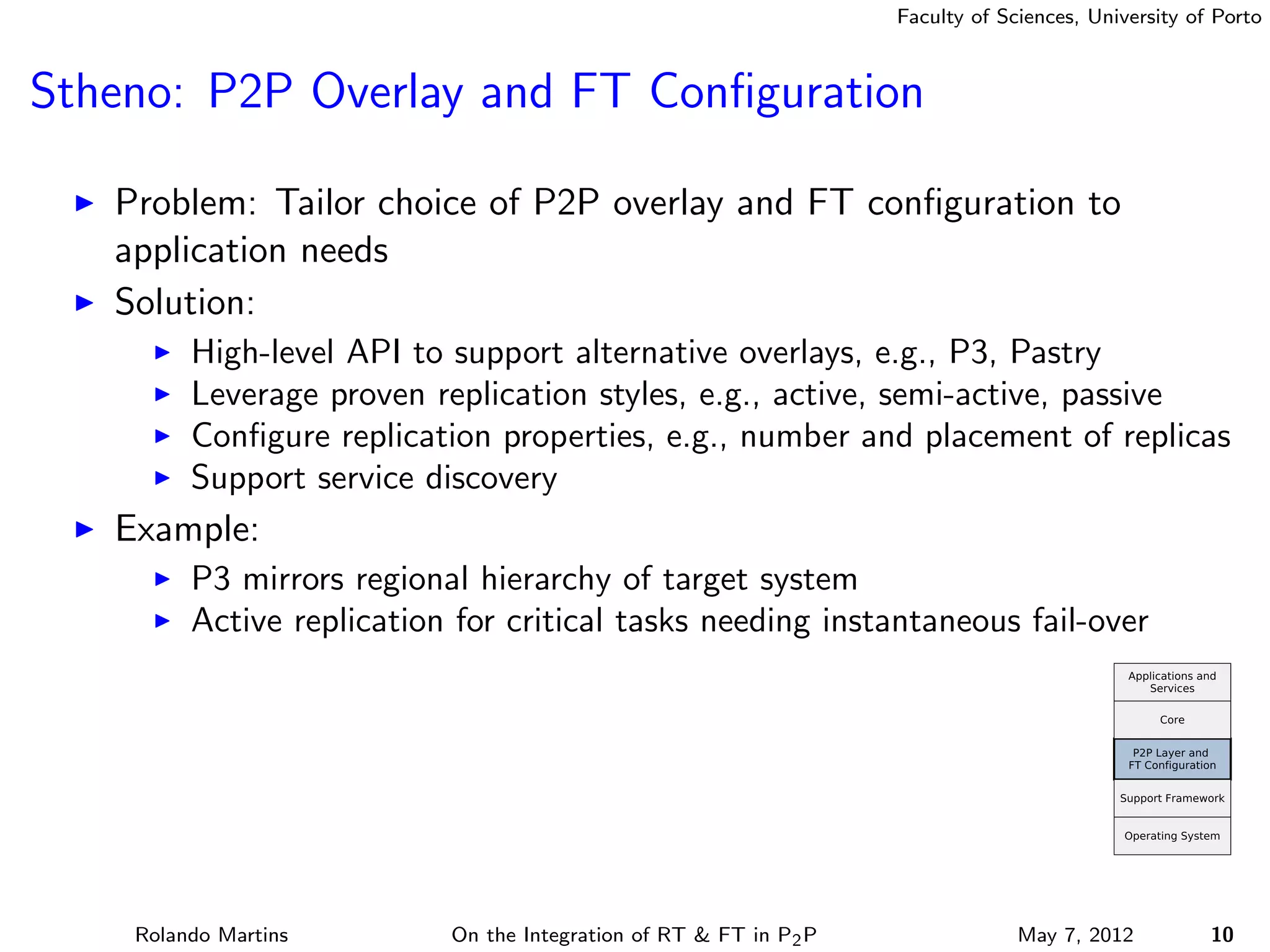 Faculty of Sciences, University of Porto



Stheno: P2P Overlay and FT Conﬁguration

   Problem: Tailor choice of P2P overlay and FT conﬁguration to
   application needs
   Solution:
         High-level API to support alternative overlays, e.g., P3, Pastry
         Leverage proven replication styles, e.g., active, semi-active, passive
         Conﬁgure replication properties, e.g., number and placement of replicas
         Support service discovery
   Example:
         P3 mirrors regional hierarchy of target system
         Active replication for critical tasks needing instantaneous fail-over




    Rolando Martins        On the Integration of RT & FT in P2 P                May 7, 2012          10
 
