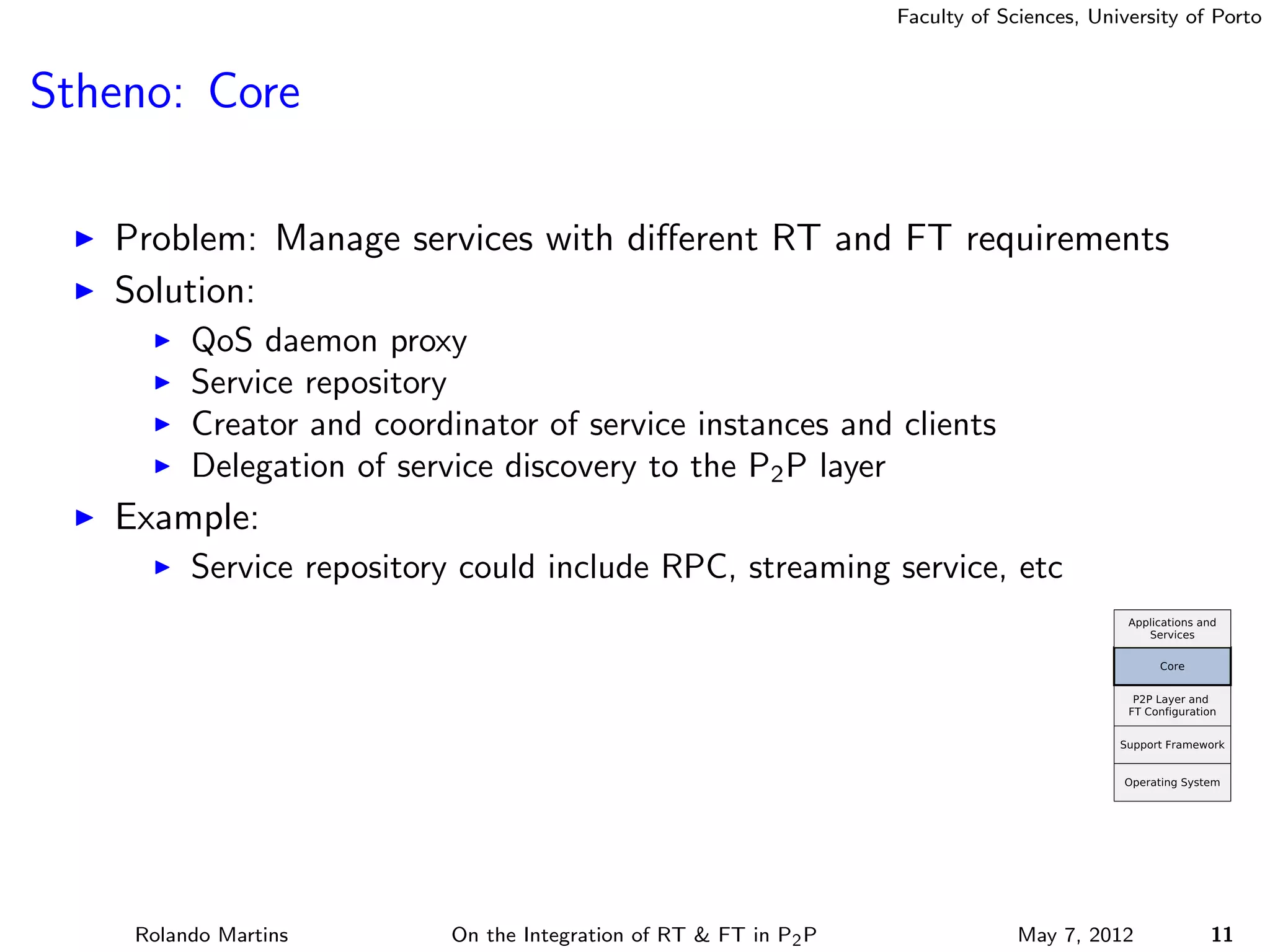 Faculty of Sciences, University of Porto



Stheno: Core

   Problem: Manage services with diﬀerent RT and FT requirements
   Solution:
         QoS daemon proxy
         Service repository
         Creator and coordinator of service instances and clients
         Delegation of service discovery to the P2 P layer
   Example:
         Service repository could include RPC, streaming service, etc




    Rolando Martins        On the Integration of RT & FT in P2 P                May 7, 2012          11
 
