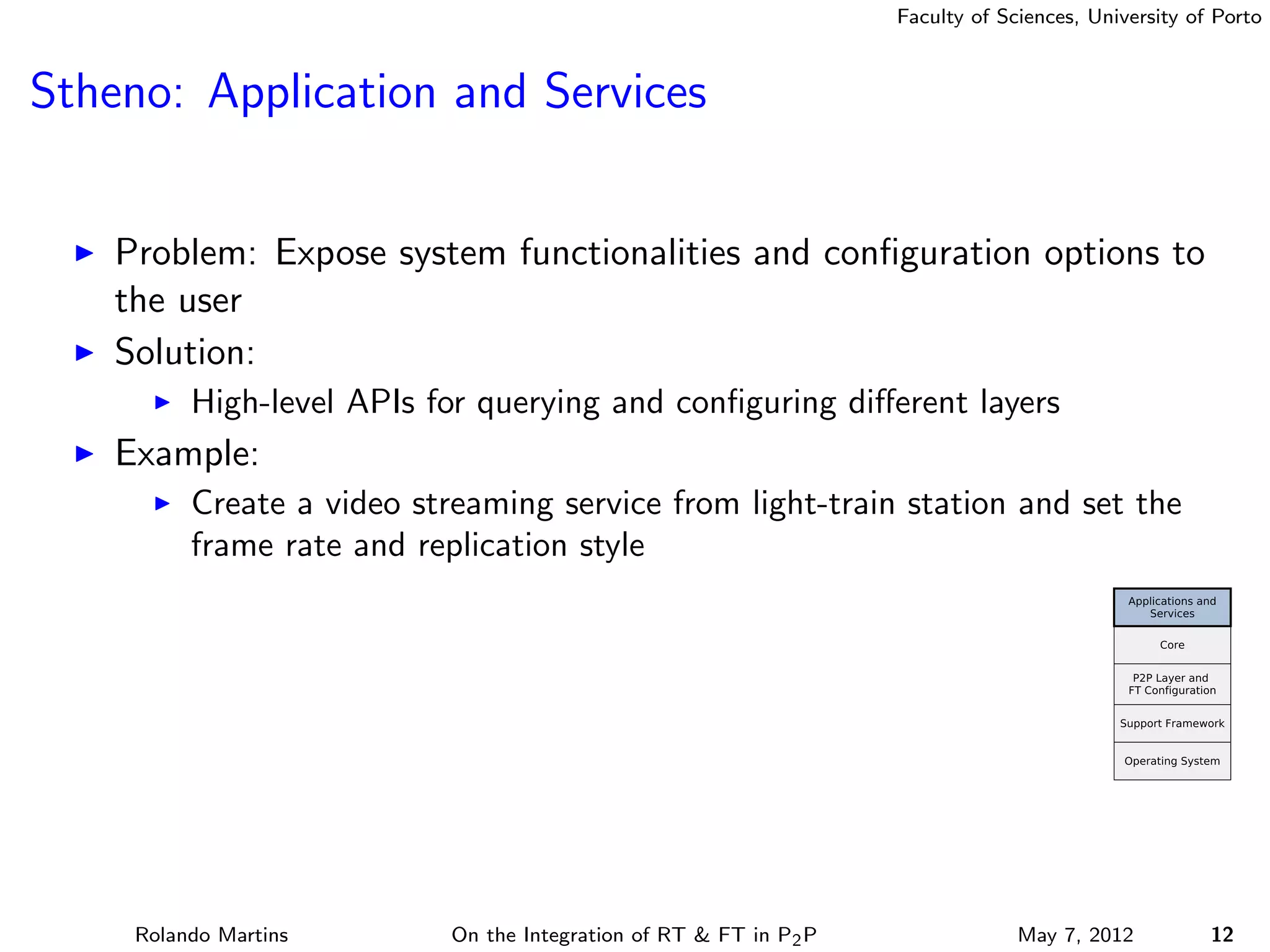 Faculty of Sciences, University of Porto



Stheno: Application and Services


    Problem: Expose system functionalities and conﬁguration options to
    the user
    Solution:
          High-level APIs for querying and conﬁguring diﬀerent layers
    Example:
          Create a video streaming service from light-train station and set the
          frame rate and replication style




     Rolando Martins        On the Integration of RT & FT in P2 P                May 7, 2012          12
 