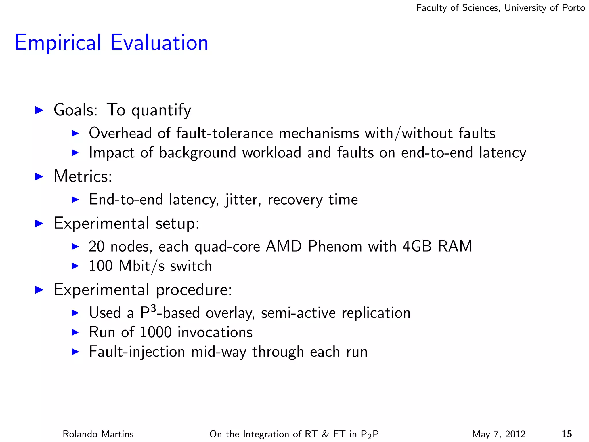 Faculty of Sciences, University of Porto



Empirical Evaluation

    Goals: To quantify
          Overhead of fault-tolerance mechanisms with/without faults
          Impact of background workload and faults on end-to-end latency
    Metrics:
          End-to-end latency, jitter, recovery time
    Experimental setup:
          20 nodes, each quad-core AMD Phenom with 4GB RAM
          100 Mbit/s switch
    Experimental procedure:
          Used a P3 -based overlay, semi-active replication
          Run of 1000 invocations
          Fault-injection mid-way through each run



     Rolando Martins        On the Integration of RT & FT in P2 P                May 7, 2012          15
 
