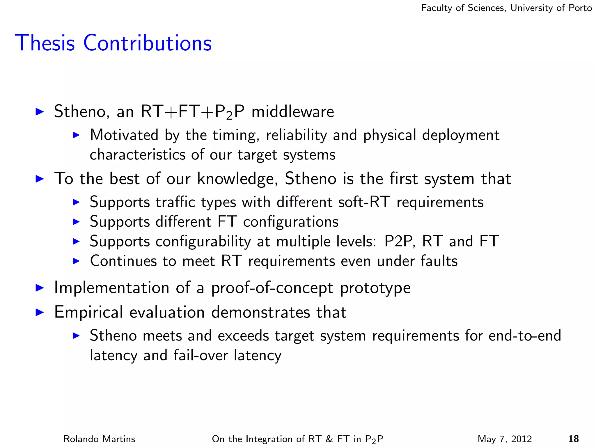 Faculty of Sciences, University of Porto



Thesis Contributions

    Stheno, an RT+FT+P2 P middleware
          Motivated by the timing, reliability and physical deployment
          characteristics of our target systems
    To the best of our knowledge, Stheno is the ﬁrst system that
          Supports traﬃc types with diﬀerent soft-RT requirements
          Supports diﬀerent FT conﬁgurations
          Supports conﬁgurability at multiple levels: P2P, RT and FT
          Continues to meet RT requirements even under faults
    Implementation of a proof-of-concept prototype
    Empirical evaluation demonstrates that
          Stheno meets and exceeds target system requirements for end-to-end
          latency and fail-over latency




     Rolando Martins       On the Integration of RT & FT in P2 P                May 7, 2012          18
 