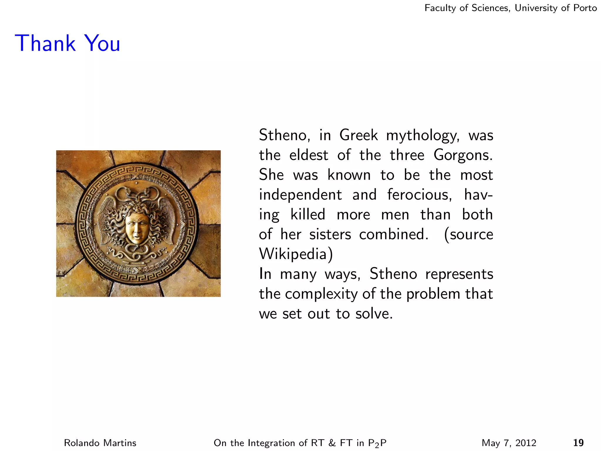 Faculty of Sciences, University of Porto



Thank You


                               Stheno, in Greek mythology, was
                               the eldest of the three Gorgons.
                               She was known to be the most
                               independent and ferocious, hav-
                               ing killed more men than both
                               of her sisters combined. (source
                               Wikipedia)
                               In many ways, Stheno represents
                               the complexity of the problem that
                               we set out to solve.




    Rolando Martins   On the Integration of RT & FT in P2 P                May 7, 2012          19
 