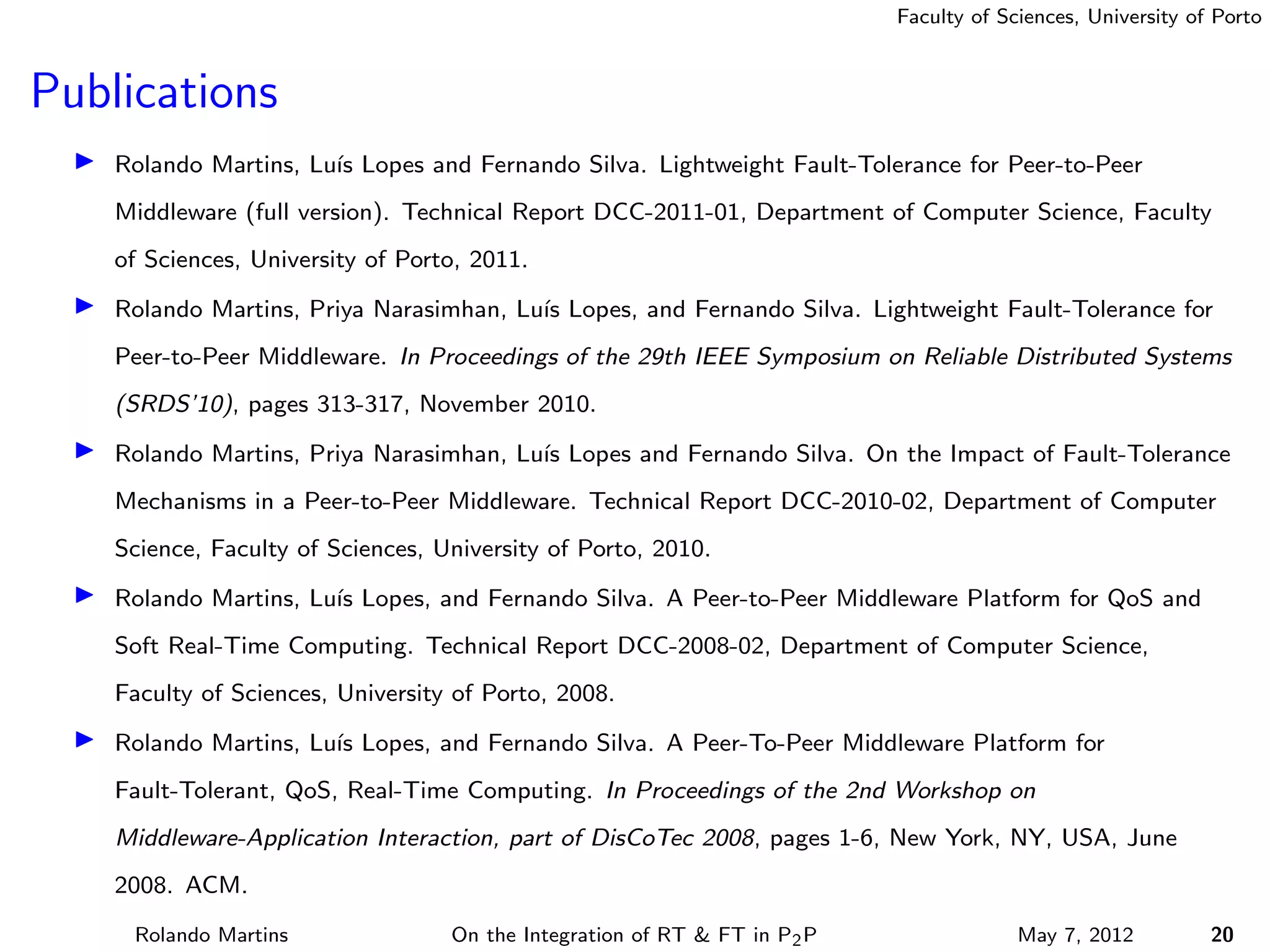 Faculty of Sciences, University of Porto



Publications
    Rolando Martins, Lu´ Lopes and Fernando Silva. Lightweight Fault-Tolerance for Peer-to-Peer
                       ıs
    Middleware (full version). Technical Report DCC-2011-01, Department of Computer Science, Faculty
    of Sciences, University of Porto, 2011.

    Rolando Martins, Priya Narasimhan, Lu´ Lopes, and Fernando Silva. Lightweight Fault-Tolerance for
                                         ıs
    Peer-to-Peer Middleware. In Proceedings of the 29th IEEE Symposium on Reliable Distributed Systems
    (SRDS’10), pages 313-317, November 2010.

    Rolando Martins, Priya Narasimhan, Lu´ Lopes and Fernando Silva. On the Impact of Fault-Tolerance
                                         ıs
    Mechanisms in a Peer-to-Peer Middleware. Technical Report DCC-2010-02, Department of Computer
    Science, Faculty of Sciences, University of Porto, 2010.

    Rolando Martins, Lu´ Lopes, and Fernando Silva. A Peer-to-Peer Middleware Platform for QoS and
                       ıs
    Soft Real-Time Computing. Technical Report DCC-2008-02, Department of Computer Science,
    Faculty of Sciences, University of Porto, 2008.

    Rolando Martins, Lu´ Lopes, and Fernando Silva. A Peer-To-Peer Middleware Platform for
                       ıs
    Fault-Tolerant, QoS, Real-Time Computing. In Proceedings of the 2nd Workshop on
    Middleware-Application Interaction, part of DisCoTec 2008, pages 1-6, New York, NY, USA, June
    2008. ACM.
     Rolando Martins               On the Integration of RT & FT in P2 P                May 7, 2012          20
 