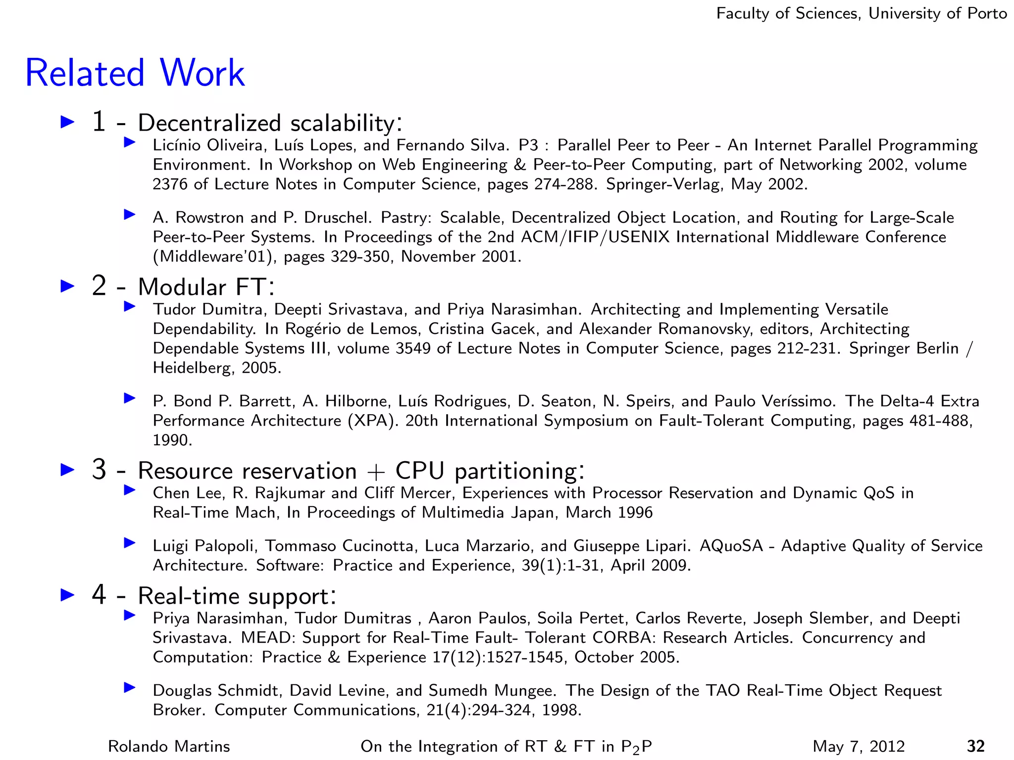 Faculty of Sciences, University of Porto



Related Work
   1 - Decentralized scalability:
         Lic´
            ınio Oliveira, Lu´ Lopes, and Fernando Silva. P3 : Parallel Peer to Peer - An Internet Parallel Programming
                             ıs
         Environment. In Workshop on Web Engineering & Peer-to-Peer Computing, part of Networking 2002, volume
         2376 of Lecture Notes in Computer Science, pages 274-288. Springer-Verlag, May 2002.
         A. Rowstron and P. Druschel. Pastry: Scalable, Decentralized Object Location, and Routing for Large-Scale
         Peer-to-Peer Systems. In Proceedings of the 2nd ACM/IFIP/USENIX International Middleware Conference
         (Middleware’01), pages 329-350, November 2001.
   2 - Modular FT:
         Tudor Dumitra, Deepti Srivastava, and Priya Narasimhan. Architecting and Implementing Versatile
         Dependability. In Rog´rio de Lemos, Cristina Gacek, and Alexander Romanovsky, editors, Architecting
                              e
         Dependable Systems III, volume 3549 of Lecture Notes in Computer Science, pages 212-231. Springer Berlin /
         Heidelberg, 2005.
         P. Bond P. Barrett, A. Hilborne, Lu´ Rodrigues, D. Seaton, N. Speirs, and Paulo Ver´
                                            ıs                                              ıssimo. The Delta-4 Extra
         Performance Architecture (XPA). 20th International Symposium on Fault-Tolerant Computing, pages 481-488,
         1990.
   3 - Resource reservation + CPU partitioning:
         Chen Lee, R. Rajkumar and Cliﬀ Mercer, Experiences with Processor Reservation and Dynamic QoS in
         Real-Time Mach, In Proceedings of Multimedia Japan, March 1996
         Luigi Palopoli, Tommaso Cucinotta, Luca Marzario, and Giuseppe Lipari. AQuoSA - Adaptive Quality of Service
         Architecture. Software: Practice and Experience, 39(1):1-31, April 2009.
   4 - Real-time support:
         Priya Narasimhan, Tudor Dumitras , Aaron Paulos, Soila Pertet, Carlos Reverte, Joseph Slember, and Deepti
         Srivastava. MEAD: Support for Real-Time Fault- Tolerant CORBA: Research Articles. Concurrency and
         Computation: Practice & Experience 17(12):1527-1545, October 2005.
         Douglas Schmidt, David Levine, and Sumedh Mungee. The Design of the TAO Real-Time Object Request
         Broker. Computer Communications, 21(4):294-324, 1998.

    Rolando Martins                 On the Integration of RT & FT in P2 P                        May 7, 2012          32
 