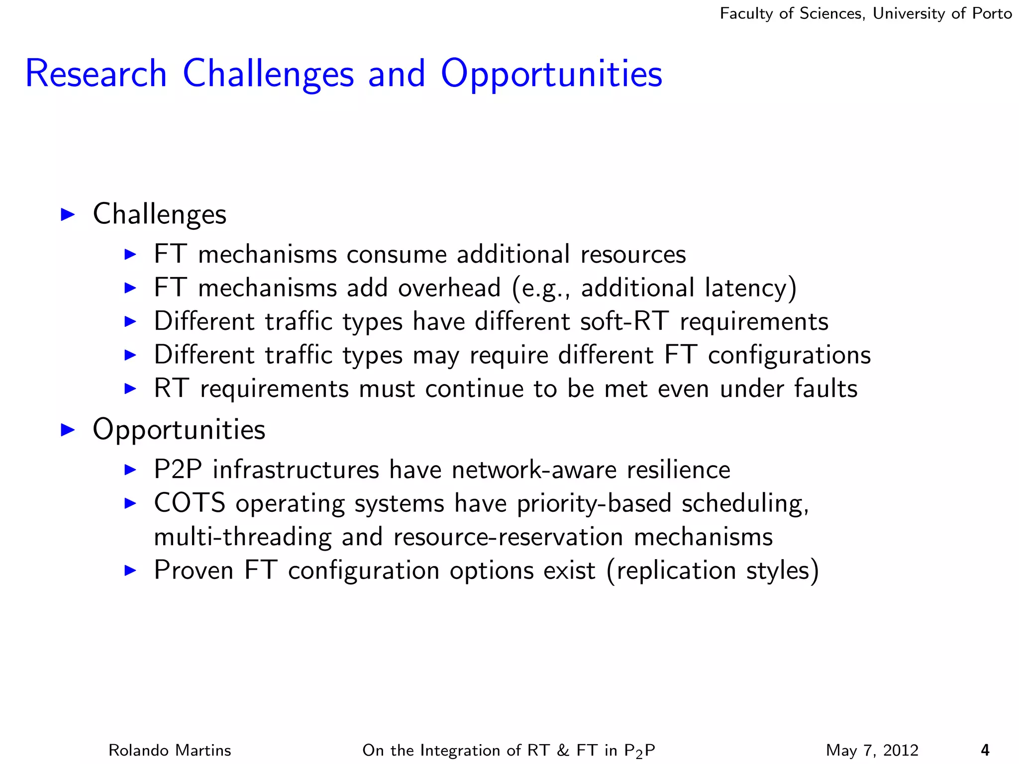 Faculty of Sciences, University of Porto



Research Challenges and Opportunities


   Challenges
         FT mechanisms consume additional resources
         FT mechanisms add overhead (e.g., additional latency)
         Diﬀerent traﬃc types have diﬀerent soft-RT requirements
         Diﬀerent traﬃc types may require diﬀerent FT conﬁgurations
         RT requirements must continue to be met even under faults
   Opportunities
         P2P infrastructures have network-aware resilience
         COTS operating systems have priority-based scheduling,
         multi-threading and resource-reservation mechanisms
         Proven FT conﬁguration options exist (replication styles)




    Rolando Martins       On the Integration of RT & FT in P2 P                 May 7, 2012          4
 