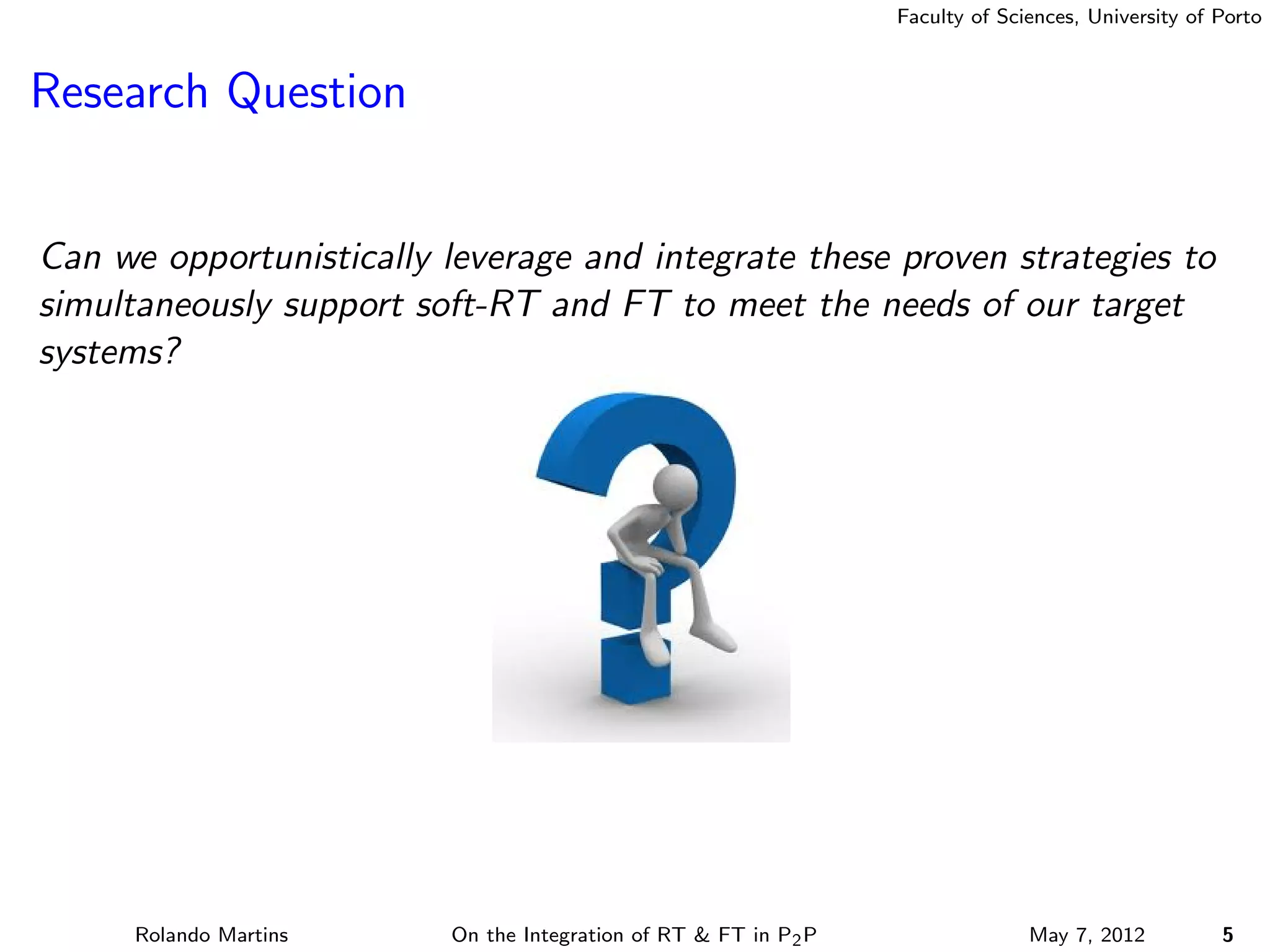 Faculty of Sciences, University of Porto



Research Question


Can we opportunistically leverage and integrate these proven strategies to
simultaneously support soft-RT and FT to meet the needs of our target
systems?




      Rolando Martins    On the Integration of RT & FT in P2 P                 May 7, 2012          5
 