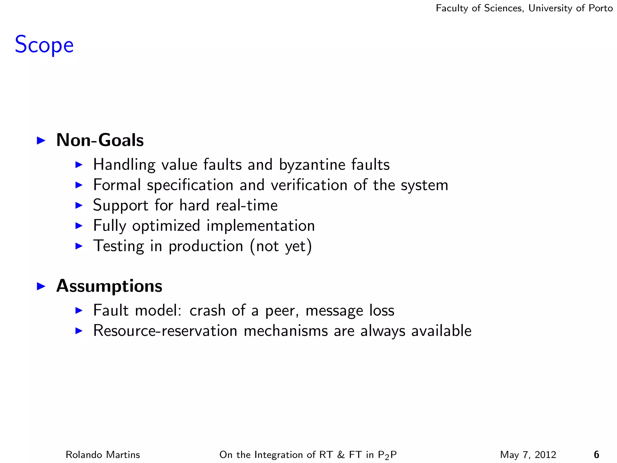 Faculty of Sciences, University of Porto



Scope


   Non-Goals
         Handling value faults and byzantine faults
         Formal speciﬁcation and veriﬁcation of the system
         Support for hard real-time
         Fully optimized implementation
         Testing in production (not yet)

   Assumptions
         Fault model: crash of a peer, message loss
         Resource-reservation mechanisms are always available




    Rolando Martins       On the Integration of RT & FT in P2 P                 May 7, 2012          6
 