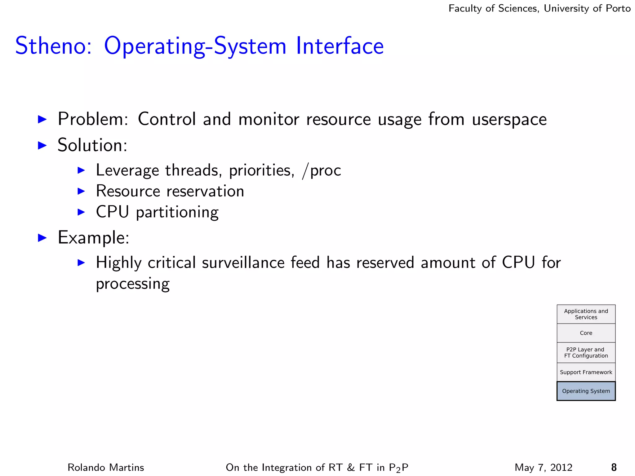 Faculty of Sciences, University of Porto



Stheno: Operating-System Interface

   Problem: Control and monitor resource usage from userspace
   Solution:
         Leverage threads, priorities, /proc
         Resource reservation
         CPU partitioning
   Example:
         Highly critical surveillance feed has reserved amount of CPU for
         processing




    Rolando Martins        On the Integration of RT & FT in P2 P                 May 7, 2012          8
 