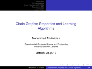 Introduction
CG Interpretations
On the Properties of MVR CGs
Separators in CGs
Learning CGs
Chain Graphs: Properties and Learning
Algorithms
Mohammad Ali Javidian
Department of Computer Science and Engineering
University of South Carolina
October 23, 2019
Mohammad Ali Javidian Chain Graphs: Properties and Learning Algorithms 1 / 44
 