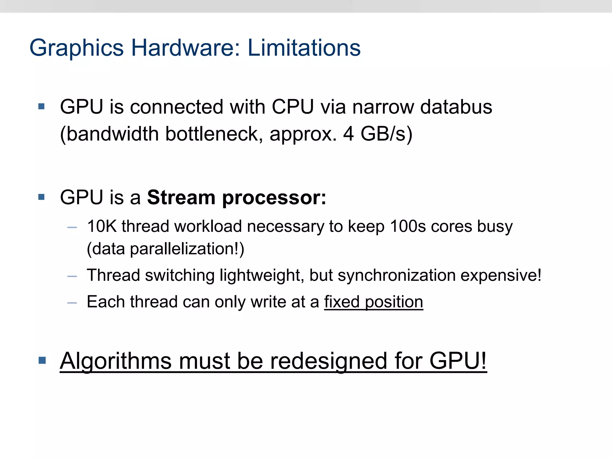 Graphics Hardware: Limitations
 GPU is connected with CPU via narrow databus
(bandwidth bottleneck, approx. 4 GB/s)
 GPU is a Stream processor:
– 10K thread workload necessary to keep 100s cores busy
(data parallelization!)
– Thread switching lightweight, but synchronization expensive!
– Each thread can only write at a fixed position
 Algorithms must be redesigned for GPU!
 