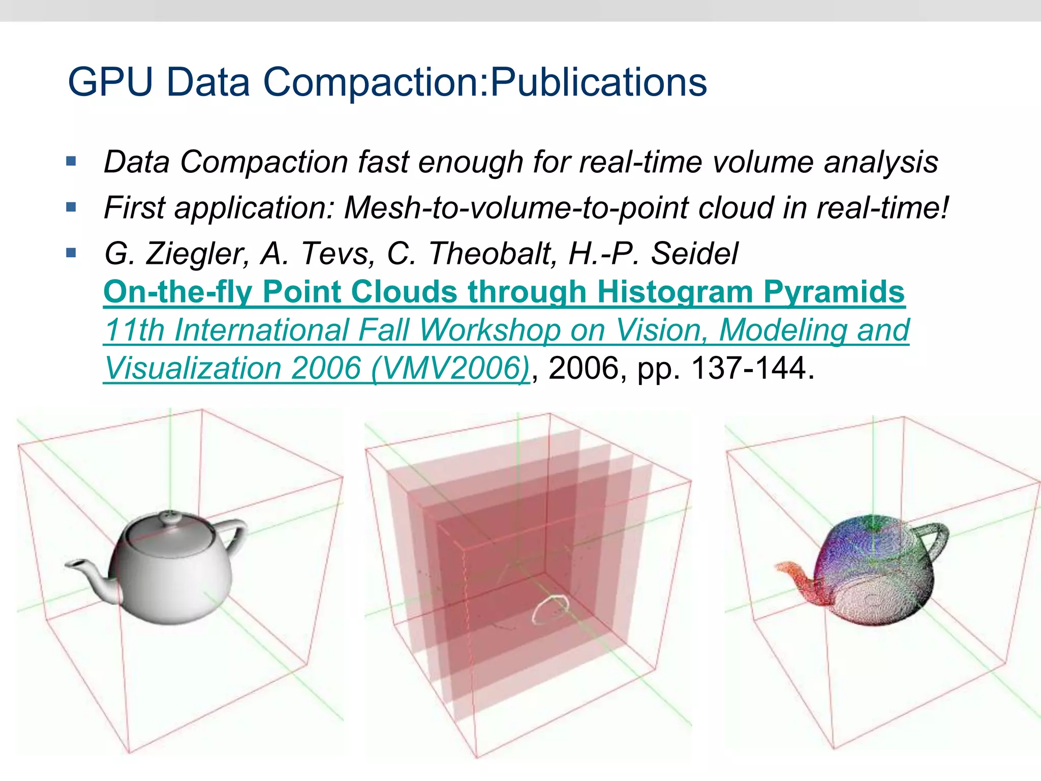 GPU Data Compaction:Publications
 Data Compaction fast enough for real-time volume analysis
 First application: Mesh-to-volume-to-point cloud in real-time!
 G. Ziegler, A. Tevs, C. Theobalt, H.-P. Seidel
On-the-fly Point Clouds through Histogram Pyramids
11th International Fall Workshop on Vision, Modeling and
Visualization 2006 (VMV2006), 2006, pp. 137-144.
 