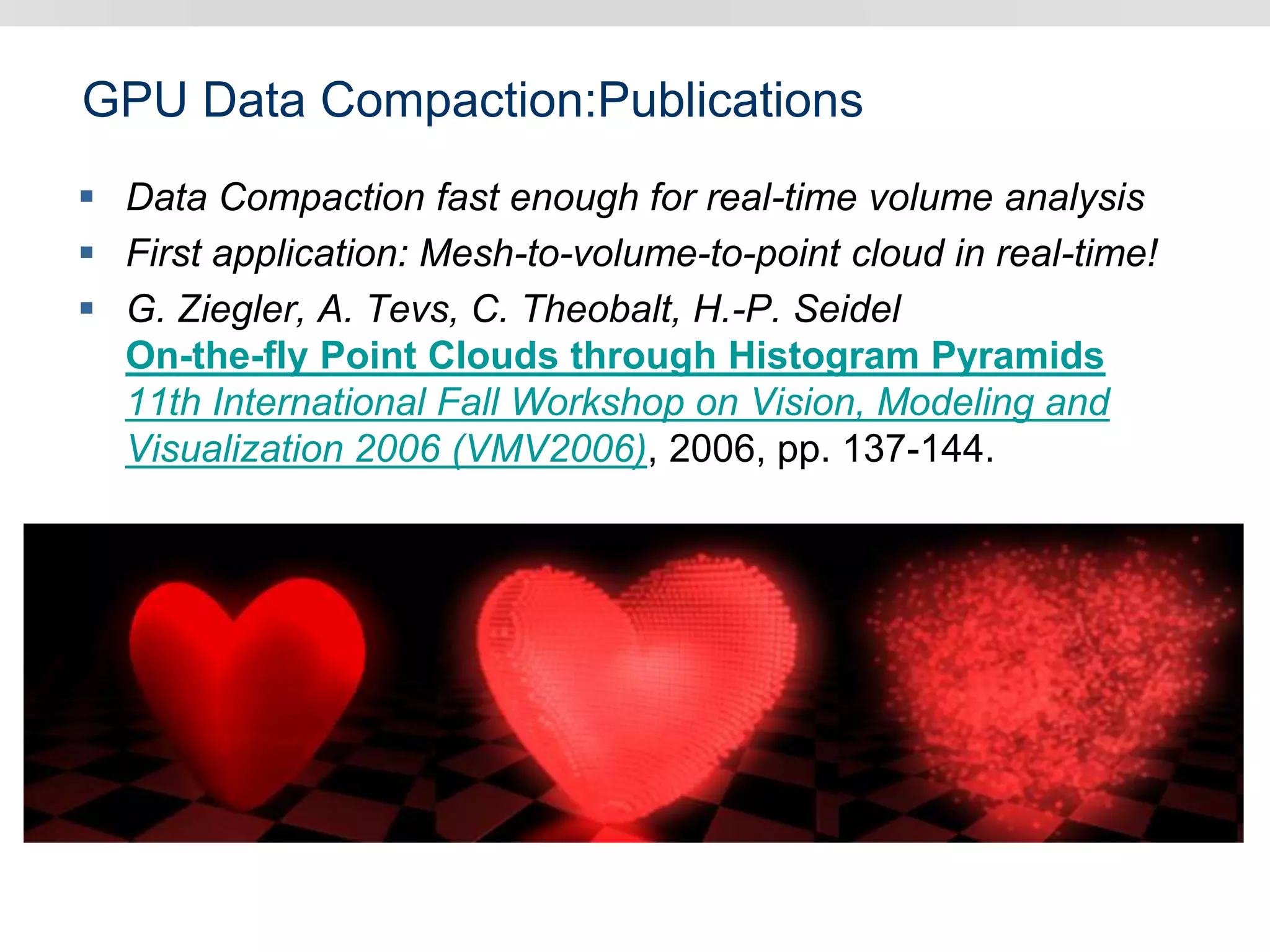 GPU Data Compaction:Publications
 Data Compaction fast enough for real-time volume analysis
 First application: Mesh-to-volume-to-point cloud in real-time!
 G. Ziegler, A. Tevs, C. Theobalt, H.-P. Seidel
On-the-fly Point Clouds through Histogram Pyramids
11th International Fall Workshop on Vision, Modeling and
Visualization 2006 (VMV2006), 2006, pp. 137-144.
 