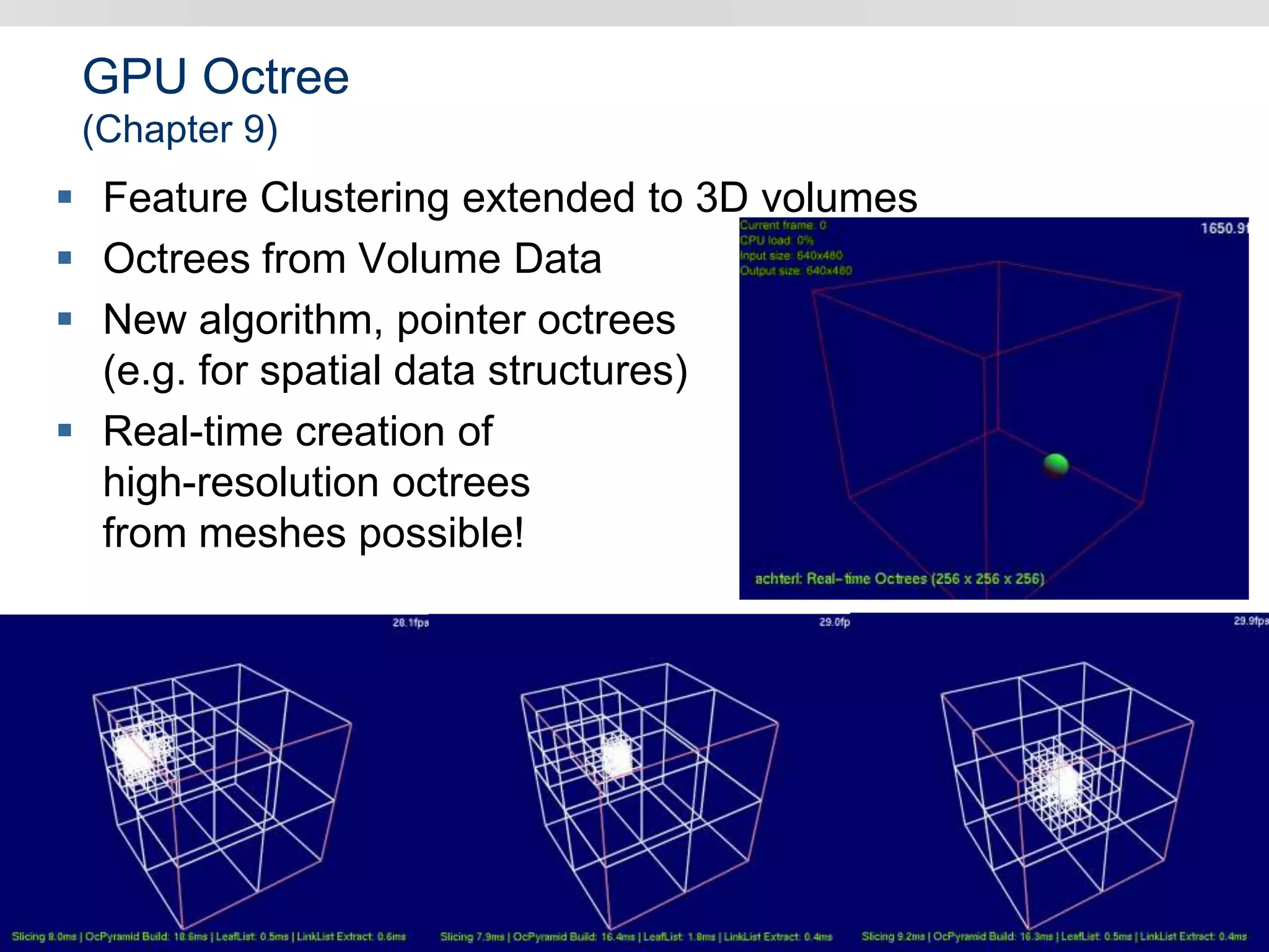 GPU Octree
(Chapter 9)
 Feature Clustering extended to 3D volumes
 Octrees from Volume Data
 New algorithm, pointer octrees
(e.g. for spatial data structures)
 Real-time creation of
high-resolution octrees
from meshes possible!
 