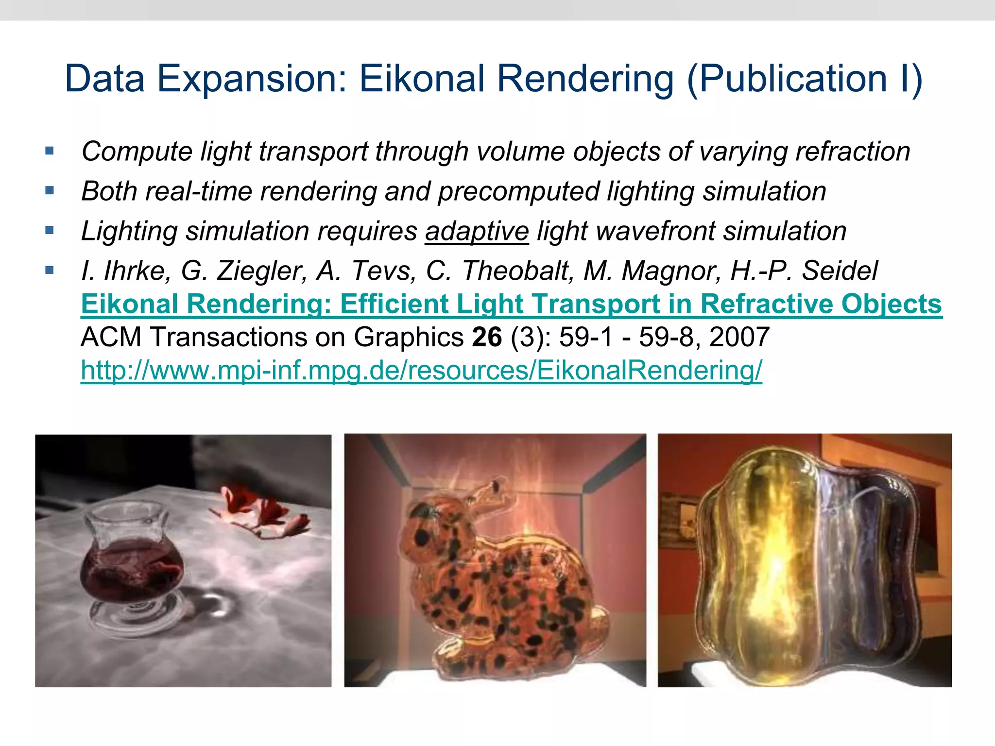 Data Expansion: Eikonal Rendering (Publication I)
 Compute light transport through volume objects of varying refraction
 Both real-time rendering and precomputed lighting simulation
 Lighting simulation requires adaptive light wavefront simulation
 I. Ihrke, G. Ziegler, A. Tevs, C. Theobalt, M. Magnor, H.-P. Seidel
Eikonal Rendering: Efficient Light Transport in Refractive Objects
ACM Transactions on Graphics 26 (3): 59-1 - 59-8, 2007
http://www.mpi-inf.mpg.de/resources/EikonalRendering/
 