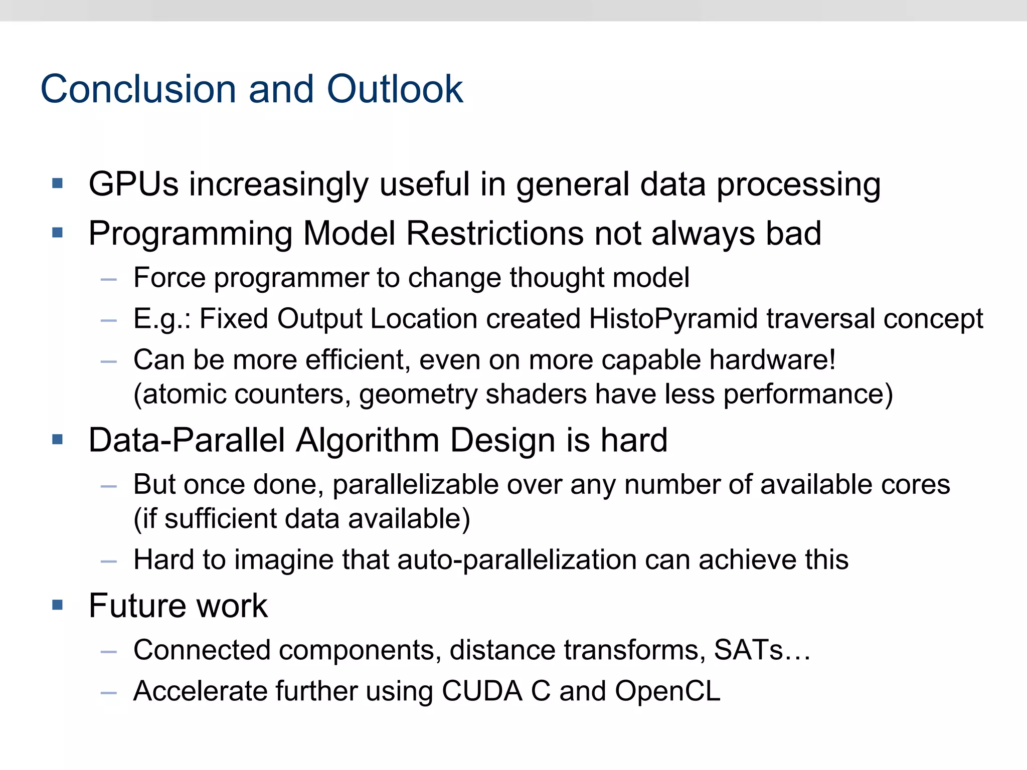Conclusion and Outlook
 GPUs increasingly useful in general data processing
 Programming Model Restrictions not always bad
– Force programmer to change thought model
– E.g.: Fixed Output Location created HistoPyramid traversal concept
– Can be more efficient, even on more capable hardware!
(atomic counters, geometry shaders have less performance)
 Data-Parallel Algorithm Design is hard
– But once done, parallelizable over any number of available cores
(if sufficient data available)
– Hard to imagine that auto-parallelization can achieve this
 Future work
– Connected components, distance transforms, SATs…
– Accelerate further using CUDA C and OpenCL
 