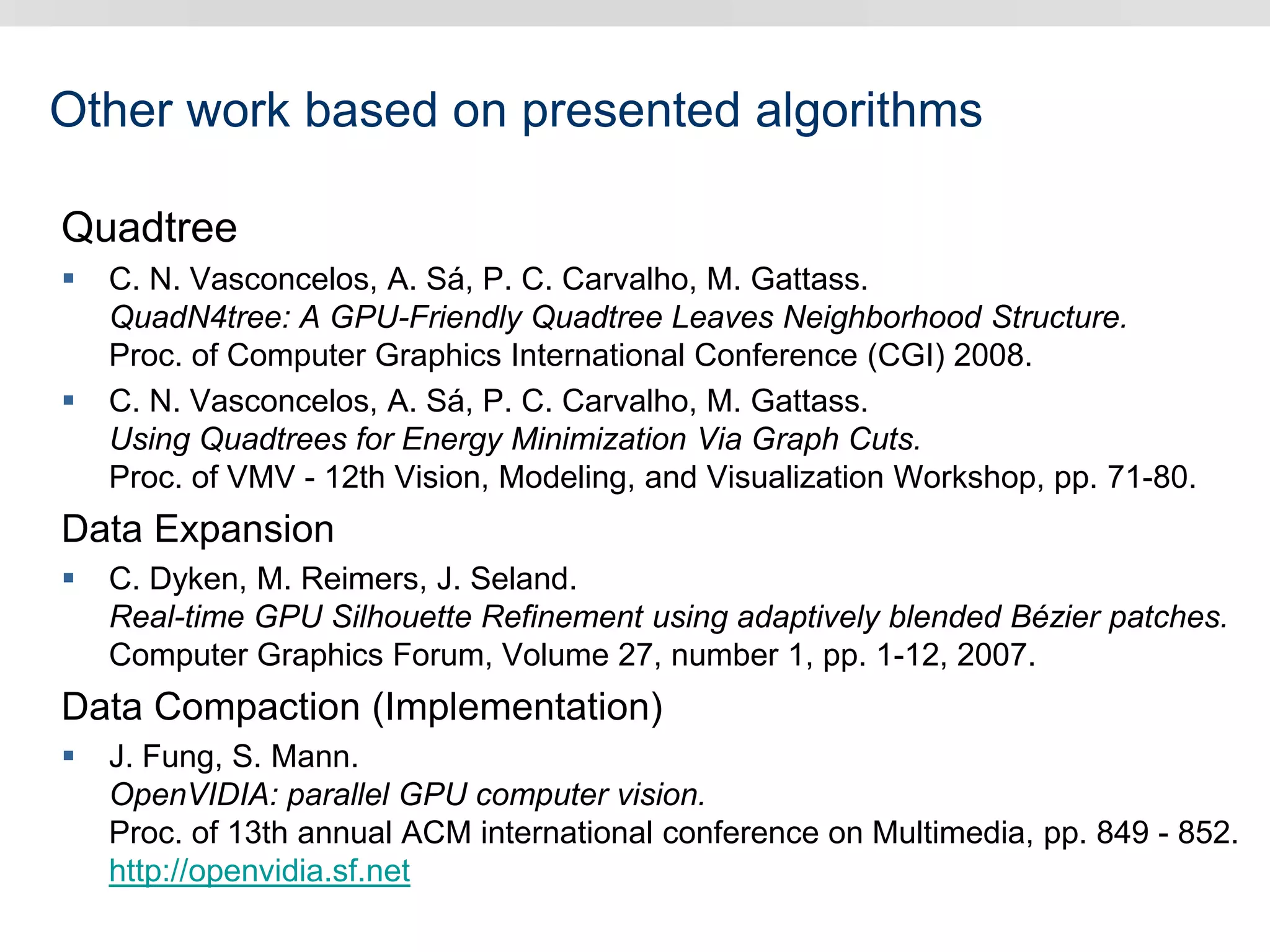 Other work based on presented algorithms
Quadtree
 C. N. Vasconcelos, A. Sá, P. C. Carvalho, M. Gattass.
QuadN4tree: A GPU-Friendly Quadtree Leaves Neighborhood Structure.
Proc. of Computer Graphics International Conference (CGI) 2008.
 C. N. Vasconcelos, A. Sá, P. C. Carvalho, M. Gattass.
Using Quadtrees for Energy Minimization Via Graph Cuts.
Proc. of VMV - 12th Vision, Modeling, and Visualization Workshop, pp. 71-80.
Data Expansion
 C. Dyken, M. Reimers, J. Seland.
Real-time GPU Silhouette Refinement using adaptively blended Bézier patches.
Computer Graphics Forum, Volume 27, number 1, pp. 1-12, 2007.
Data Compaction (Implementation)
 J. Fung, S. Mann.
OpenVIDIA: parallel GPU computer vision.
Proc. of 13th annual ACM international conference on Multimedia, pp. 849 - 852.
http://openvidia.sf.net
 