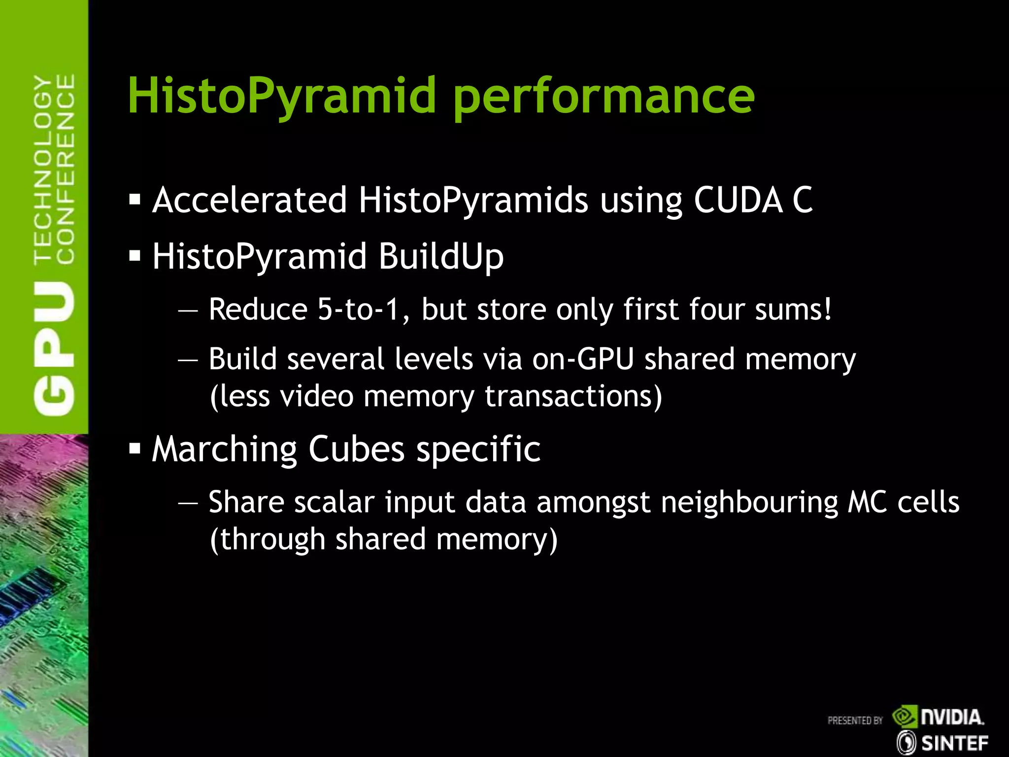 HistoPyramid performance
 Accelerated HistoPyramids using CUDA C
 HistoPyramid BuildUp
— Reduce 5-to-1, but store only first four sums!
— Build several levels via on-GPU shared memory
(less video memory transactions)
 Marching Cubes specific
— Share scalar input data amongst neighbouring MC cells
(through shared memory)
 