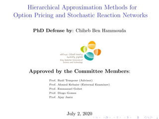 Hierarchical Approximation Methods for
Option Pricing and Stochastic Reaction Networks
PhD Defense by: Chiheb Ben Hammouda
Approved by the Committee Members:
Prof. Ra´ul Tempone (Advisor)
Prof. Ahmed Kebaier (External Examiner)
Prof. Emmanuel Gobet
Prof. Diogo Gomes
Prof. Ajay Jasra
July 2, 2020
1
 