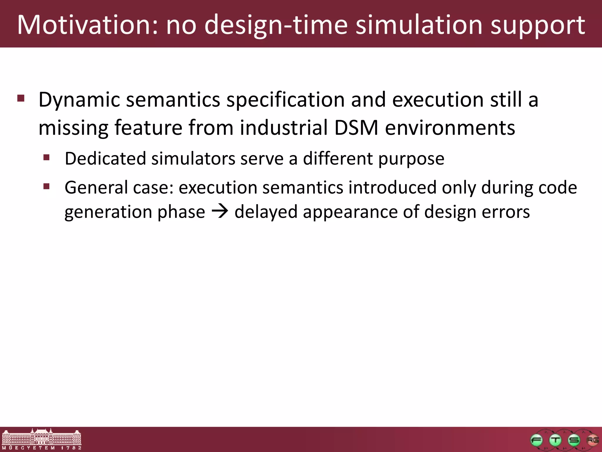 Motivation: no design-time simulation support

 Dynamic semantics specification and execution still a
  missing feature from industrial DSM environments
   Dedicated simulators serve a different purpose
   General case: execution semantics introduced only during code
    generation phase  delayed appearance of design errors
 