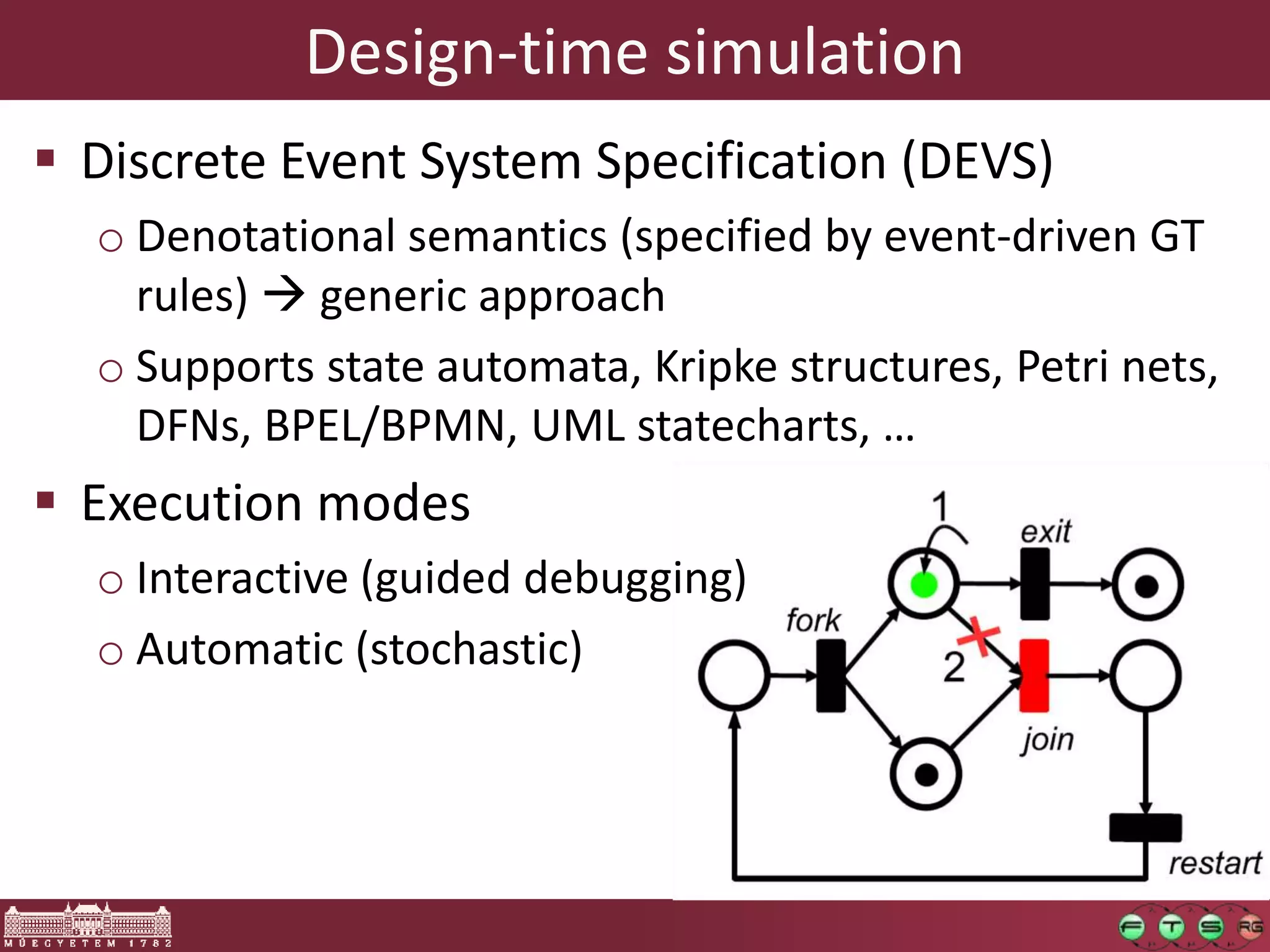 Design-time simulation
 Discrete Event System Specification (DEVS)
  o Denotational semantics (specified by event-driven GT
    rules)  generic approach
  o Supports state automata, Kripke structures, Petri nets,
    DFNs, BPEL/BPMN, UML statecharts, …
 Execution modes
  o Interactive (guided debugging)
  o Automatic (stochastic)
 