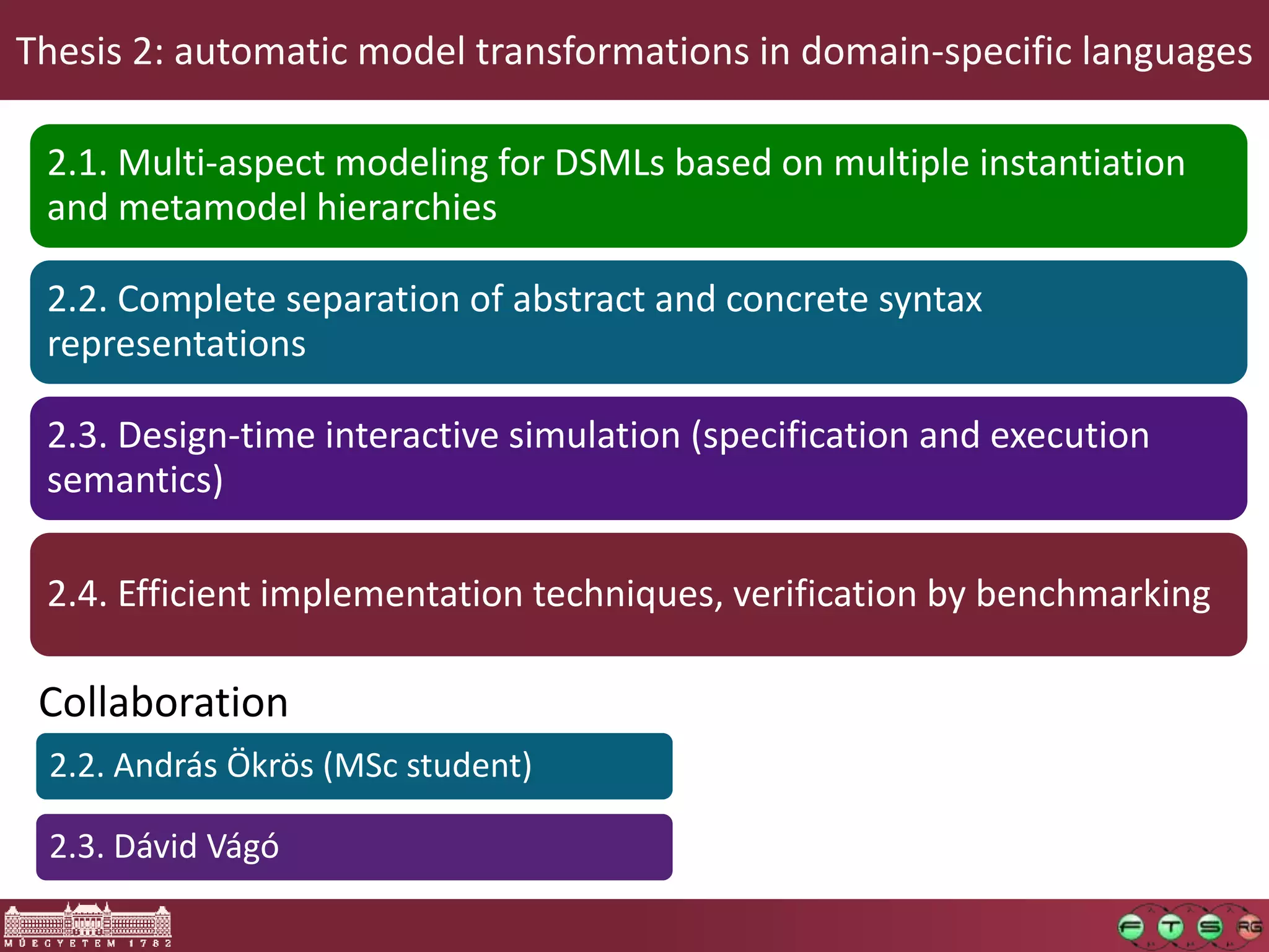 Thesis 2: automatic model transformations in domain-specific languages

 2.1. Multi-aspect modeling for DSMLs based on multiple instantiation
 and metamodel hierarchies

 2.2. Complete separation of abstract and concrete syntax
 representations

 2.3. Design-time interactive simulation (specification and execution
 semantics)

 2.4. Efficient implementation techniques, verification by benchmarking

 Collaboration
 2.2. András Ökrös (MSc student)

 2.3. Dávid Vágó
 