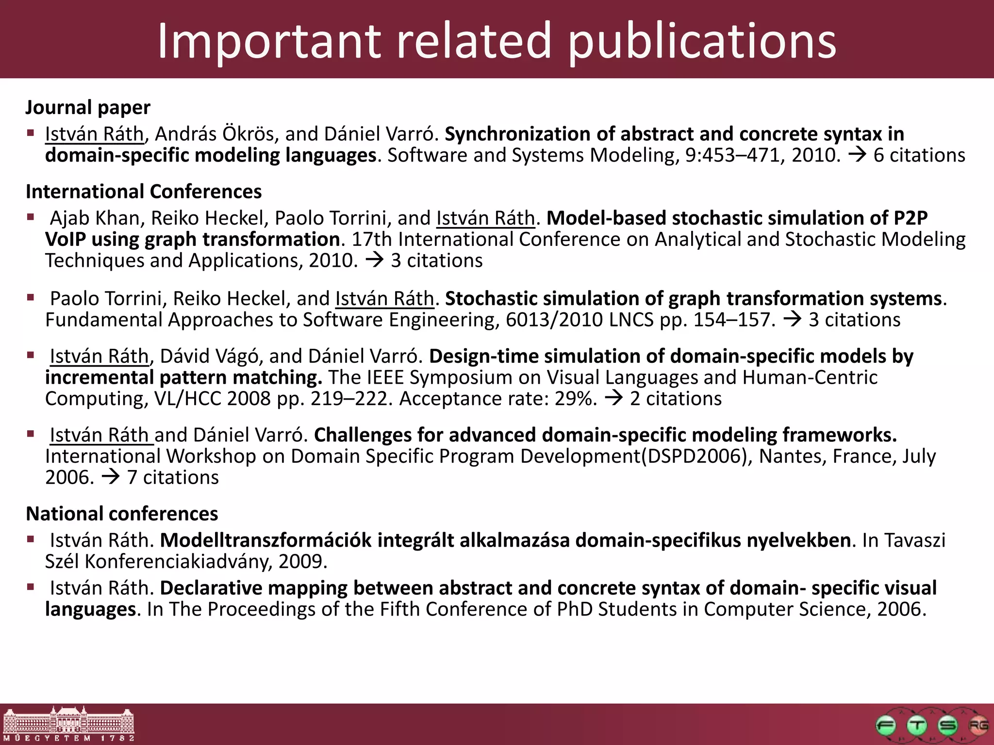 Important related publications
Journal paper
 István Ráth, András Ökrös, and Dániel Varró. Synchronization of abstract and concrete syntax in
  domain-specific modeling languages. Software and Systems Modeling, 9:453–471, 2010.  6 citations
International Conferences
 Ajab Khan, Reiko Heckel, Paolo Torrini, and István Ráth. Model-based stochastic simulation of P2P
  VoIP using graph transformation. 17th International Conference on Analytical and Stochastic Modeling
  Techniques and Applications, 2010.  3 citations
 Paolo Torrini, Reiko Heckel, and István Ráth. Stochastic simulation of graph transformation systems.
  Fundamental Approaches to Software Engineering, 6013/2010 LNCS pp. 154–157.  3 citations
 István Ráth, Dávid Vágó, and Dániel Varró. Design-time simulation of domain-specific models by
  incremental pattern matching. The IEEE Symposium on Visual Languages and Human-Centric
  Computing, VL/HCC 2008 pp. 219–222. Acceptance rate: 29%.  2 citations
 István Ráth and Dániel Varró. Challenges for advanced domain-specific modeling frameworks.
  International Workshop on Domain Specific Program Development(DSPD2006), Nantes, France, July
  2006.  7 citations
National conferences
 István Ráth. Modelltranszformációk integrált alkalmazása domain-specifikus nyelvekben. In Tavaszi
  Szél Konferenciakiadvány, 2009.
 István Ráth. Declarative mapping between abstract and concrete syntax of domain- specific visual
  languages. In The Proceedings of the Fifth Conference of PhD Students in Computer Science, 2006.
 