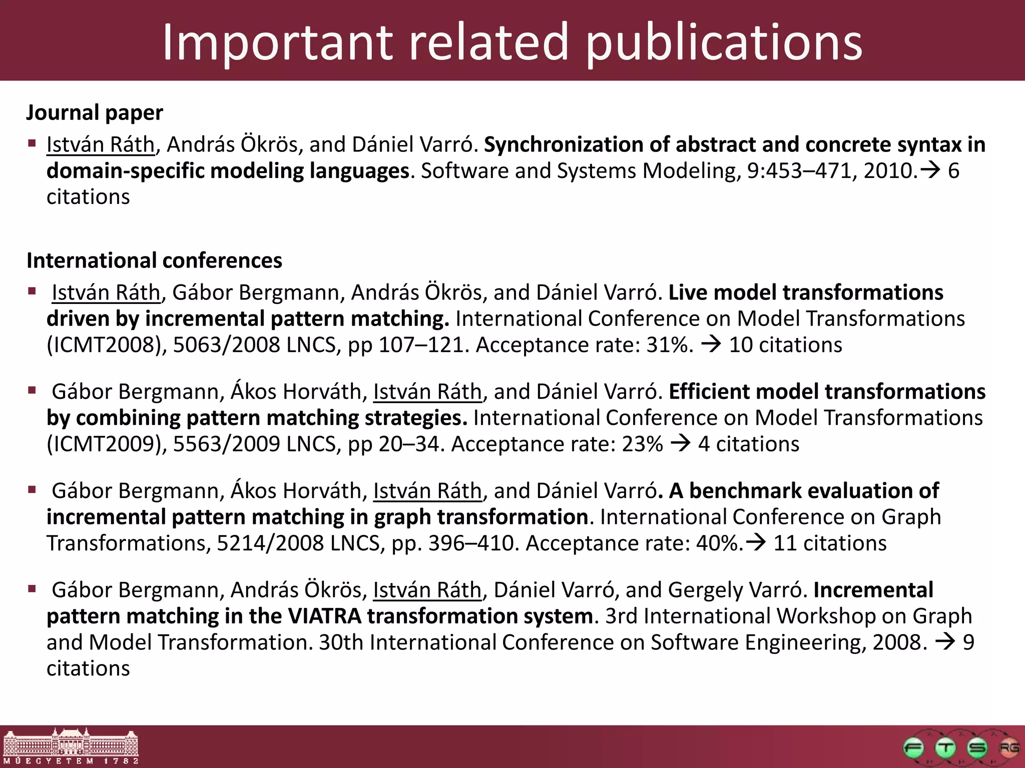Important related publications
Journal paper
 István Ráth, András Ökrös, and Dániel Varró. Synchronization of abstract and concrete syntax in
  domain-specific modeling languages. Software and Systems Modeling, 9:453–471, 2010. 6
  citations

International conferences
 István Ráth, Gábor Bergmann, András Ökrös, and Dániel Varró. Live model transformations
  driven by incremental pattern matching. International Conference on Model Transformations
  (ICMT2008), 5063/2008 LNCS, pp 107–121. Acceptance rate: 31%.  10 citations
 Gábor Bergmann, Ákos Horváth, István Ráth, and Dániel Varró. Efficient model transformations
  by combining pattern matching strategies. International Conference on Model Transformations
  (ICMT2009), 5563/2009 LNCS, pp 20–34. Acceptance rate: 23%  4 citations
 Gábor Bergmann, Ákos Horváth, István Ráth, and Dániel Varró. A benchmark evaluation of
  incremental pattern matching in graph transformation. International Conference on Graph
  Transformations, 5214/2008 LNCS, pp. 396–410. Acceptance rate: 40%. 11 citations
 Gábor Bergmann, András Ökrös, István Ráth, Dániel Varró, and Gergely Varró. Incremental
  pattern matching in the VIATRA transformation system. 3rd International Workshop on Graph
  and Model Transformation. 30th International Conference on Software Engineering, 2008.  9
  citations
 