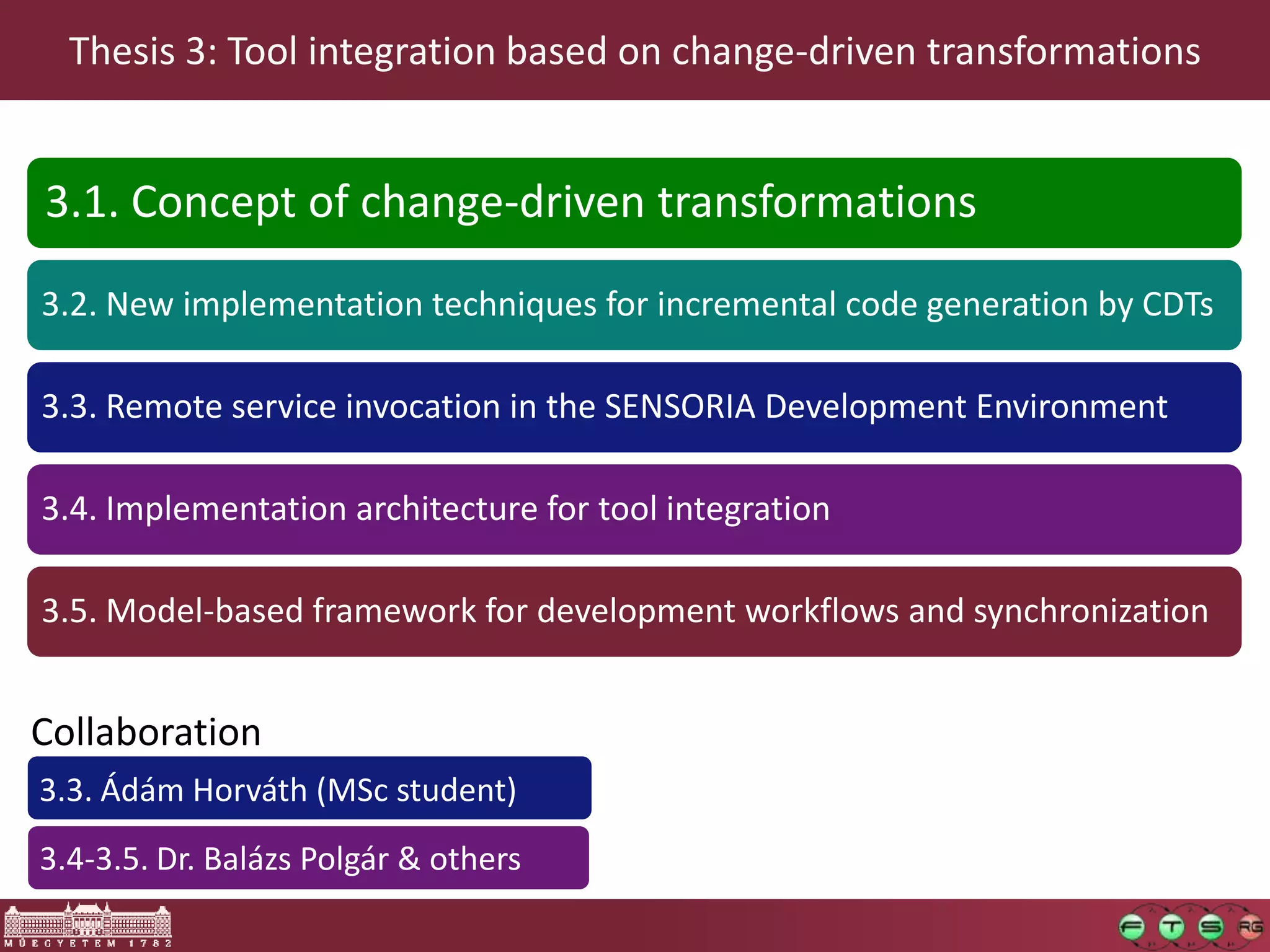 Thesis 3: Tool integration based on change-driven transformations


3.1. Concept of change-driven transformations

3.2. New implementation techniques for incremental code generation by CDTs

3.3. Remote service invocation in the SENSORIA Development Environment

3.4. Implementation architecture for tool integration

3.5. Model-based framework for development workflows and synchronization


Collaboration
3.3. Ádám Horváth (MSc student)
3.4-3.5. Dr. Balázs Polgár & others
 