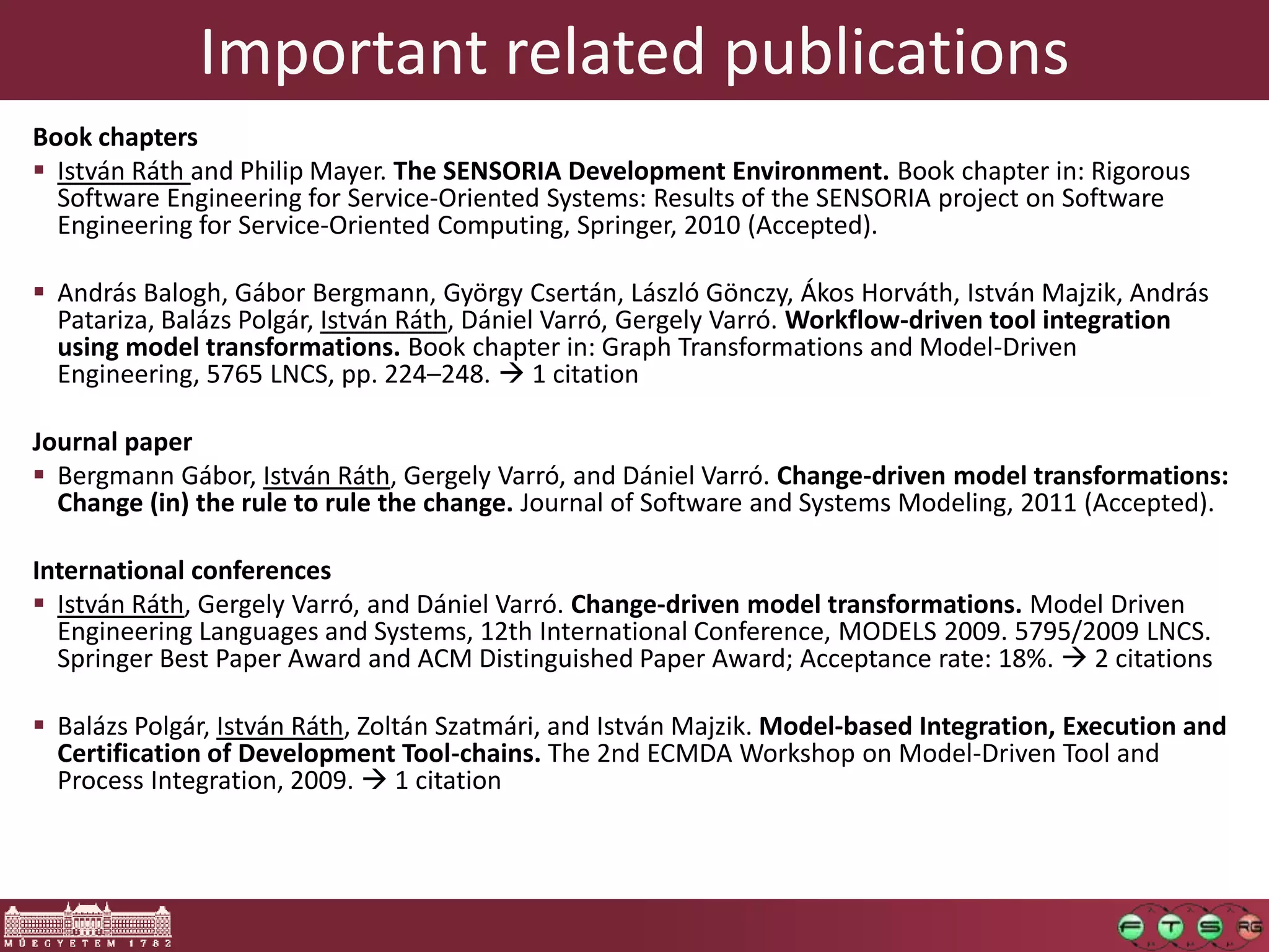 Important related publications
Book chapters
 István Ráth and Philip Mayer. The SENSORIA Development Environment. Book chapter in: Rigorous
  Software Engineering for Service-Oriented Systems: Results of the SENSORIA project on Software
  Engineering for Service-Oriented Computing, Springer, 2010 (Accepted).

 András Balogh, Gábor Bergmann, György Csertán, László Gönczy, Ákos Horváth, István Majzik, András
  Patariza, Balázs Polgár, István Ráth, Dániel Varró, Gergely Varró. Workflow-driven tool integration
  using model transformations. Book chapter in: Graph Transformations and Model-Driven
  Engineering, 5765 LNCS, pp. 224–248.  1 citation

Journal paper
 Bergmann Gábor, István Ráth, Gergely Varró, and Dániel Varró. Change-driven model transformations:
  Change (in) the rule to rule the change. Journal of Software and Systems Modeling, 2011 (Accepted).

International conferences
 István Ráth, Gergely Varró, and Dániel Varró. Change-driven model transformations. Model Driven
  Engineering Languages and Systems, 12th International Conference, MODELS 2009. 5795/2009 LNCS.
  Springer Best Paper Award and ACM Distinguished Paper Award; Acceptance rate: 18%.  2 citations

 Balázs Polgár, István Ráth, Zoltán Szatmári, and István Majzik. Model-based Integration, Execution and
  Certification of Development Tool-chains. The 2nd ECMDA Workshop on Model-Driven Tool and
  Process Integration, 2009.  1 citation
 