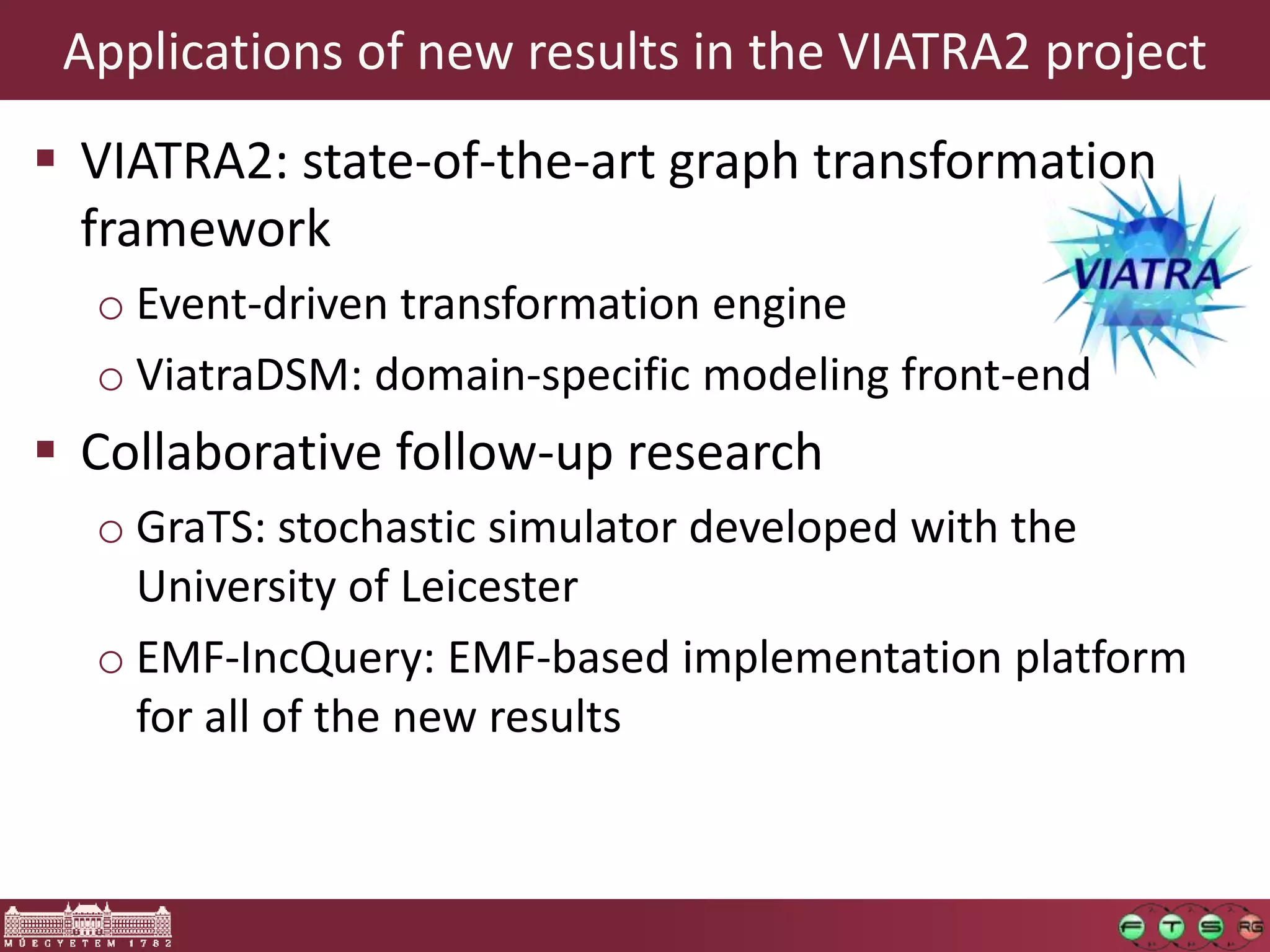 Applications of new results in the VIATRA2 project
 VIATRA2: state-of-the-art graph transformation
  framework
  o Event-driven transformation engine
  o ViatraDSM: domain-specific modeling front-end
 Collaborative follow-up research
  o GraTS: stochastic simulator developed with the
    University of Leicester
  o EMF-IncQuery: EMF-based implementation platform
    for all of the new results
 