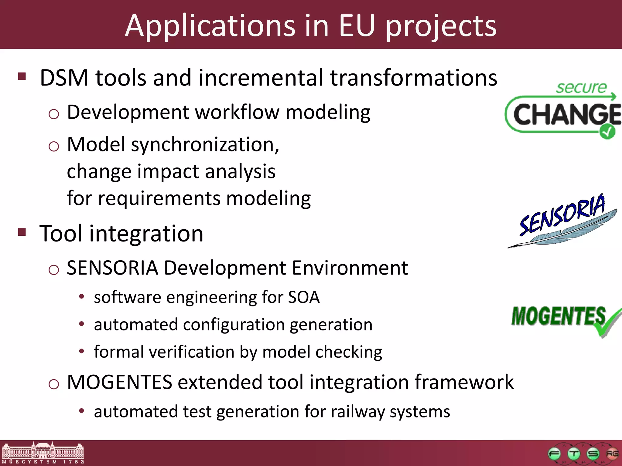Applications in EU projects
 DSM tools and incremental transformations
  o Development workflow modeling
  o Model synchronization,
    change impact analysis
    for requirements modeling
 Tool integration
  o SENSORIA Development Environment
     • software engineering for SOA
                           SENSORIA
     • automated configuration generation

         Software Engineering for
     • formal verification by model checking
  o MOGENTES extended tool integration framework
         Service-Oriented Overlay
     • automated test generation for railway systems

                       Computers
 