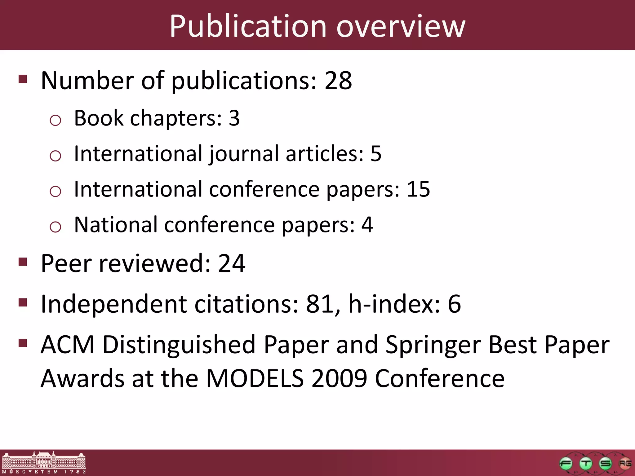 Publication overview
 Number of publications: 28
  o   Book chapters: 3
  o   International journal articles: 5
  o   International conference papers: 15
  o   National conference papers: 4
 Peer reviewed: 24
 Independent citations: 81, h-index: 6
 ACM Distinguished Paper and Springer Best Paper
  Awards at the MODELS 2009 Conference
 