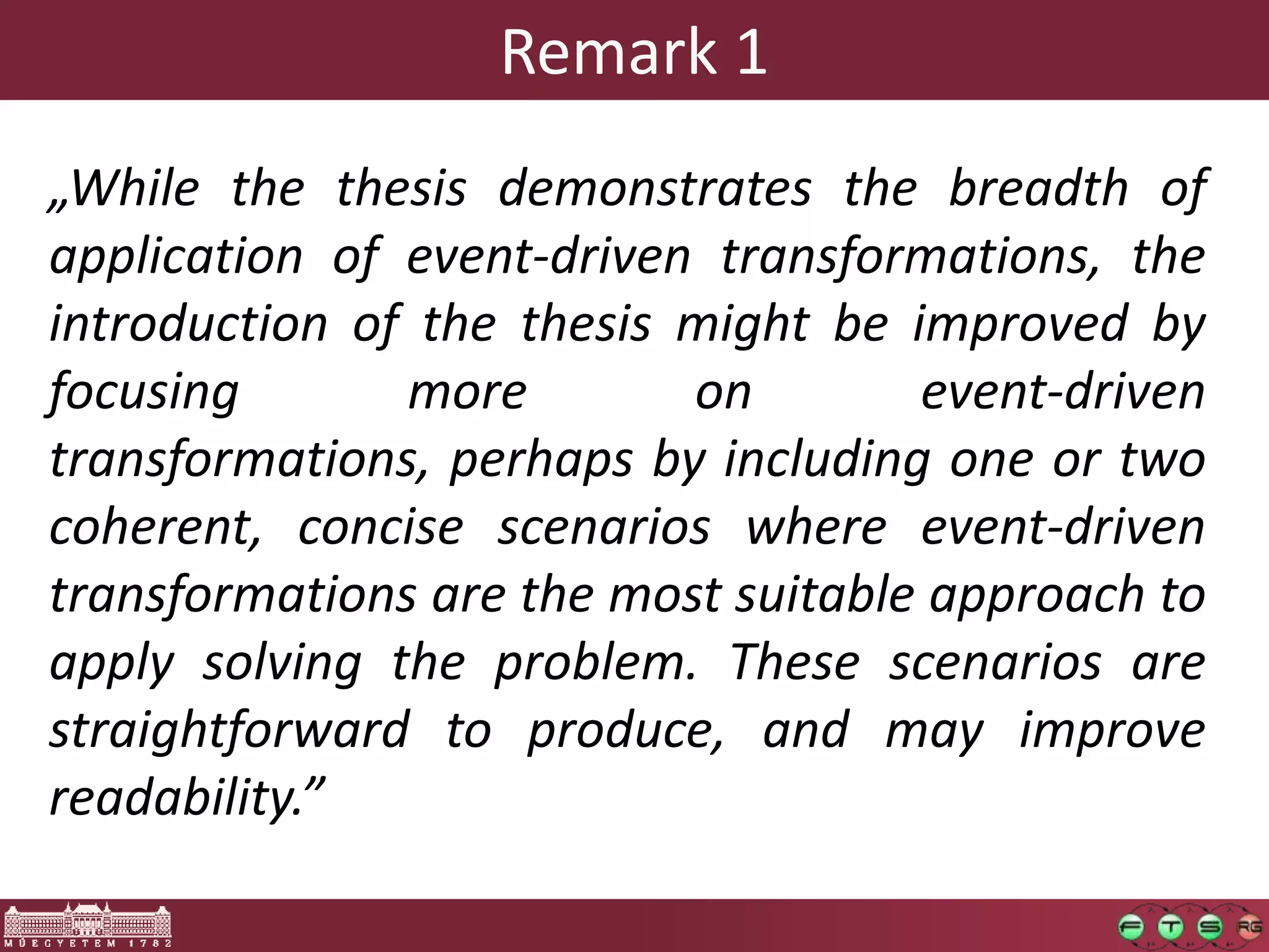 Remark 1
„While the thesis demonstrates the breadth of
application of event-driven transformations, the
introduction of the thesis might be improved by
focusing       more        on        event-driven
transformations, perhaps by including one or two
coherent, concise scenarios where event-driven
transformations are the most suitable approach to
apply solving the problem. These scenarios are
straightforward to produce, and may improve
readability.”
 
