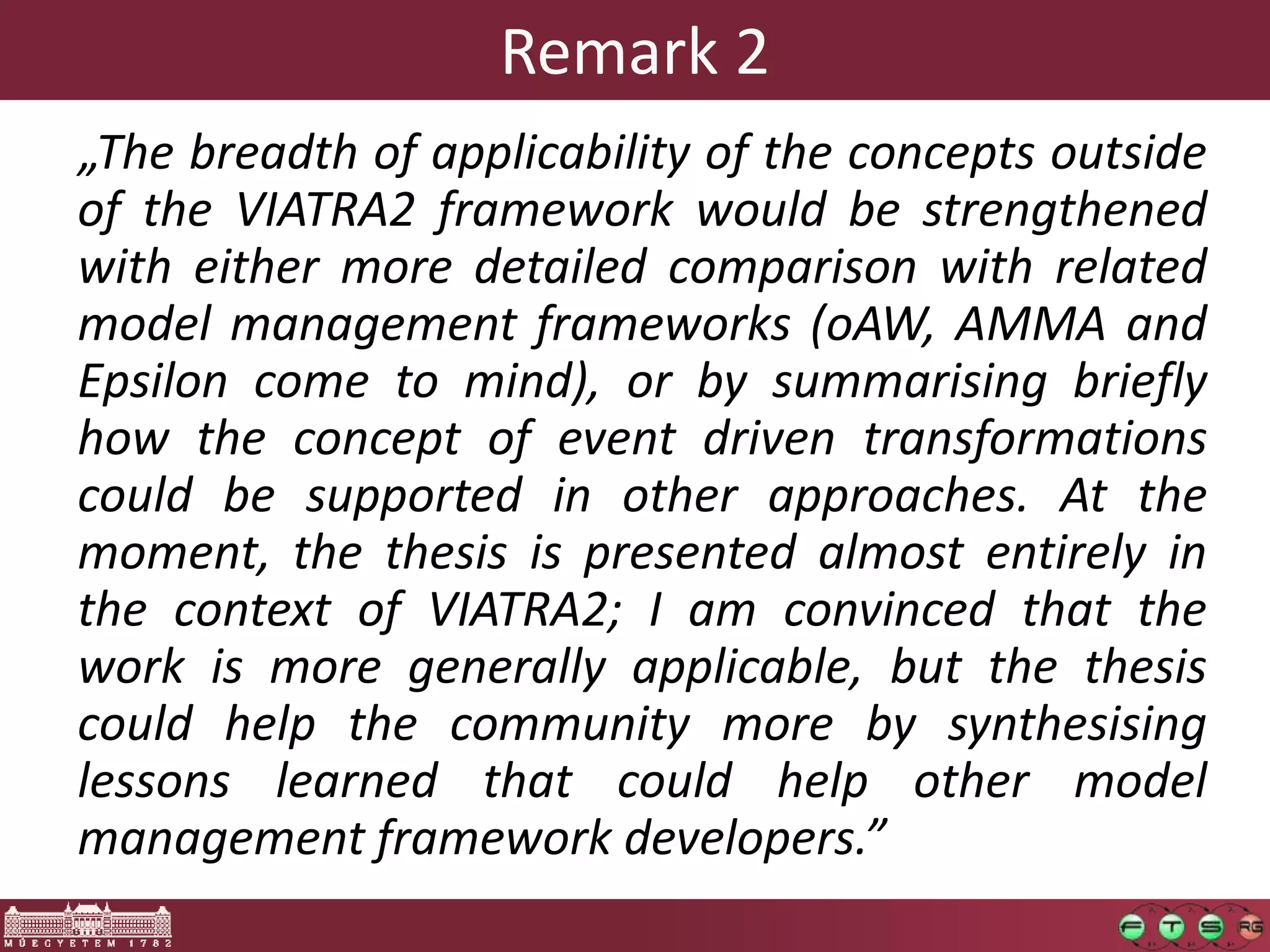 Remark 2
„The breadth of applicability of the concepts outside
of the VIATRA2 framework would be strengthened
with either more detailed comparison with related
model management frameworks (oAW, AMMA and
Epsilon come to mind), or by summarising briefly
how the concept of event driven transformations
could be supported in other approaches. At the
moment, the thesis is presented almost entirely in
the context of VIATRA2; I am convinced that the
work is more generally applicable, but the thesis
could help the community more by synthesising
lessons learned that could help other model
management framework developers.”
 