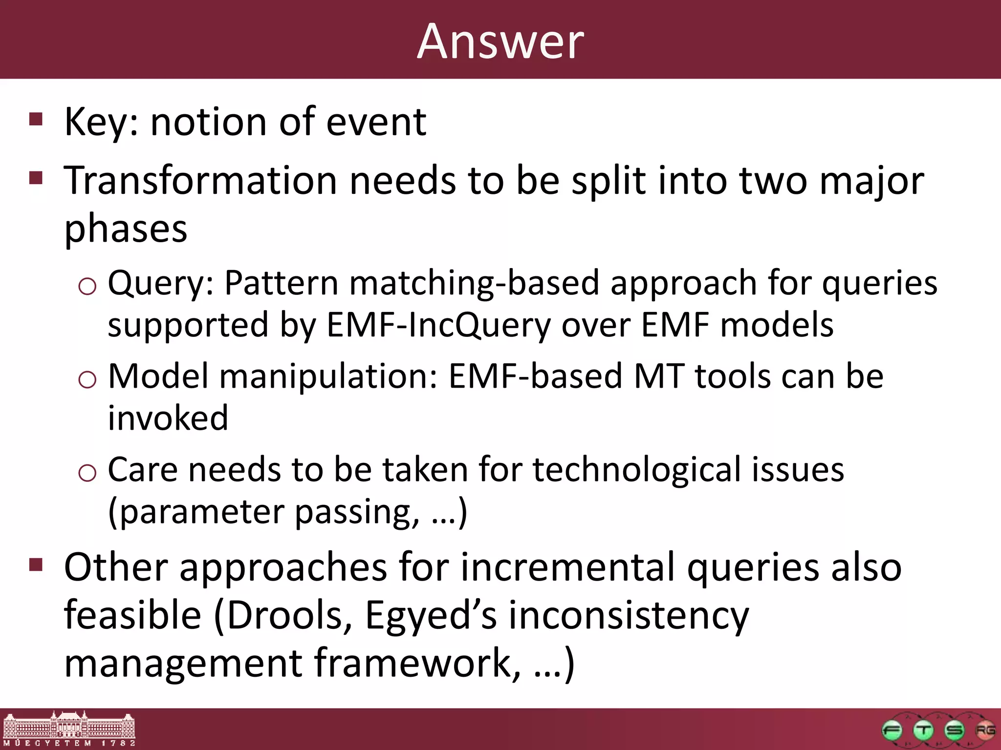 Answer
 Key: notion of event
 Transformation needs to be split into two major
  phases
  o Query: Pattern matching-based approach for queries
    supported by EMF-IncQuery over EMF models
  o Model manipulation: EMF-based MT tools can be
    invoked
  o Care needs to be taken for technological issues
    (parameter passing, …)
 Other approaches for incremental queries also
  feasible (Drools, Egyed’s inconsistency
  management framework, …)
 