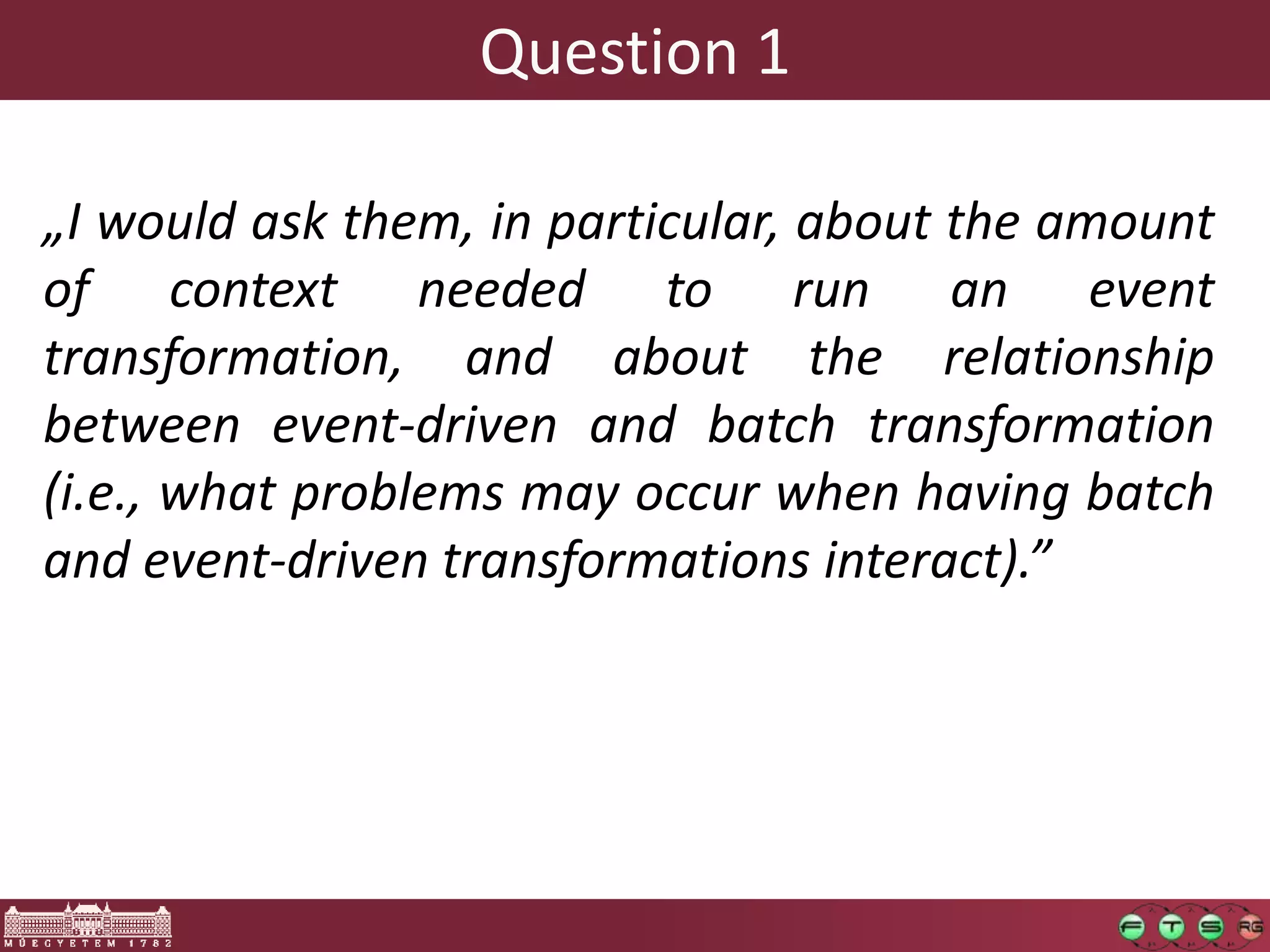 Question 1

„I would ask them, in particular, about the amount
of context needed to run an event
transformation, and about the relationship
between event-driven and batch transformation
(i.e., what problems may occur when having batch
and event-driven transformations interact).”
 