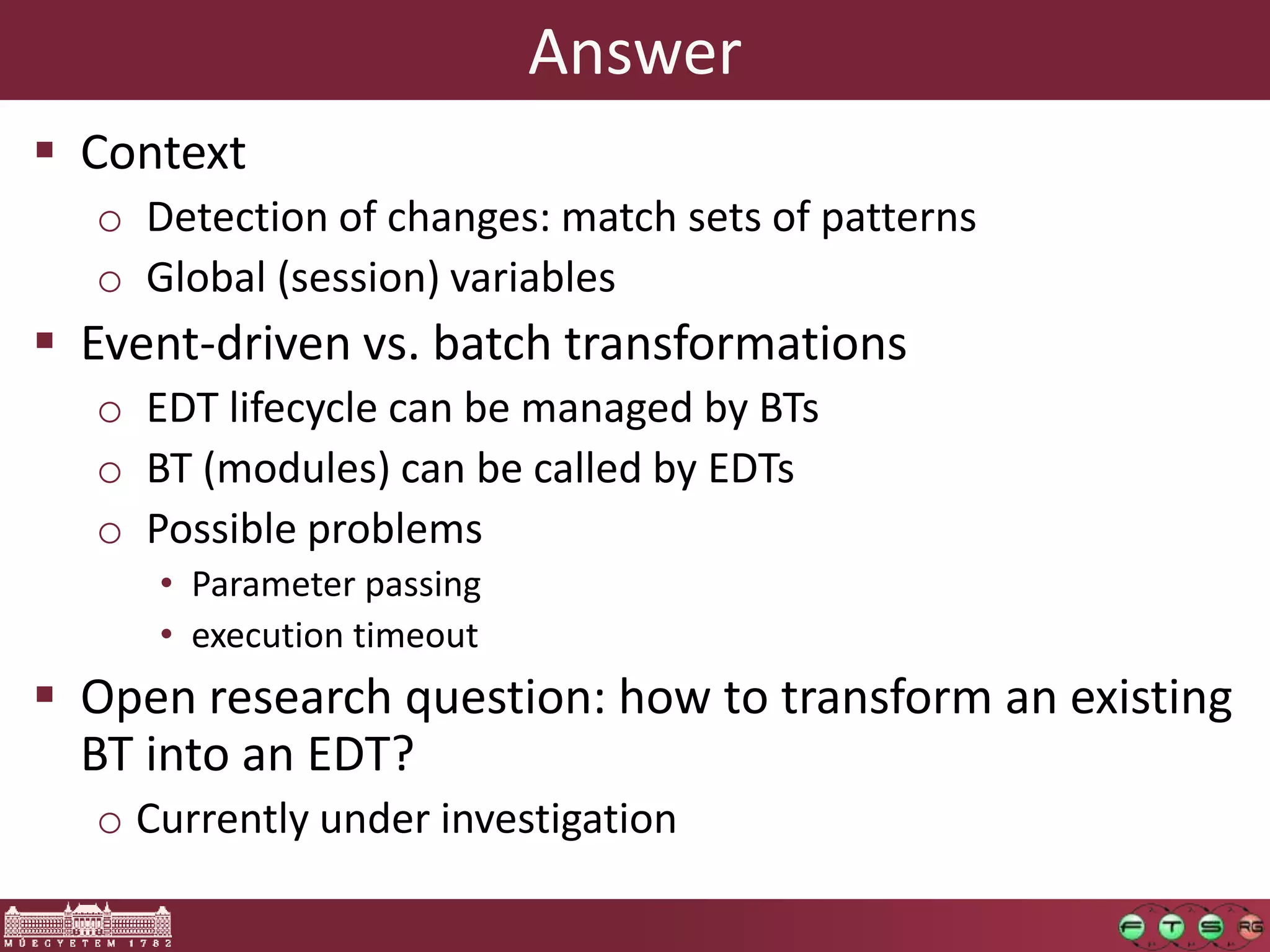 Answer
 Context
  o Detection of changes: match sets of patterns
  o Global (session) variables
 Event-driven vs. batch transformations
  o EDT lifecycle can be managed by BTs
  o BT (modules) can be called by EDTs
  o Possible problems
     • Parameter passing
     • execution timeout
 Open research question: how to transform an existing
  BT into an EDT?
  o Currently under investigation
 