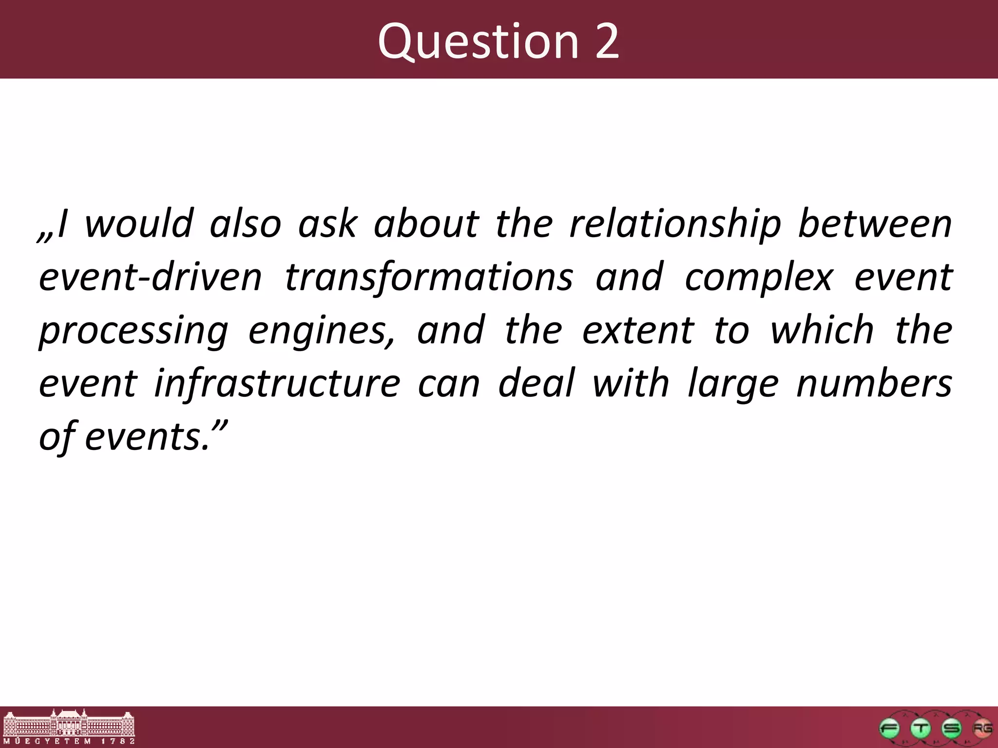 Question 2


„I would also ask about the relationship between
event-driven transformations and complex event
processing engines, and the extent to which the
event infrastructure can deal with large numbers
of events.”
 