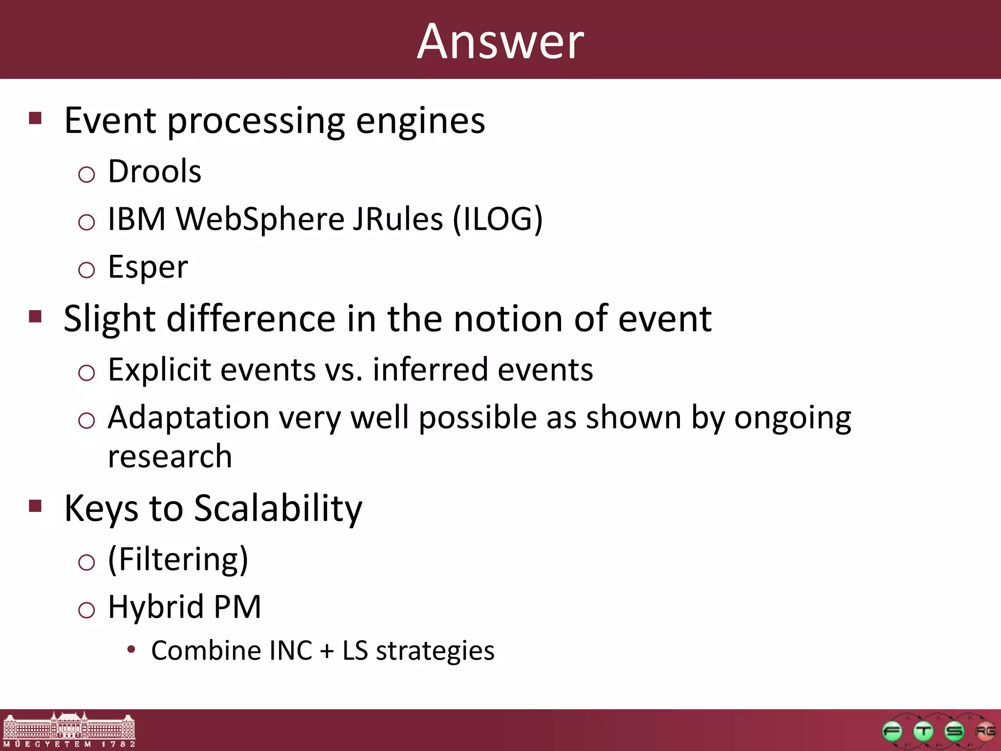 Answer
 Event processing engines
   o Drools
   o IBM WebSphere JRules (ILOG)
   o Esper
 Slight difference in the notion of event
   o Explicit events vs. inferred events
   o Adaptation very well possible as shown by ongoing
     research
 Keys to Scalability
   o (Filtering)
   o Hybrid PM
      • Combine INC + LS strategies
 