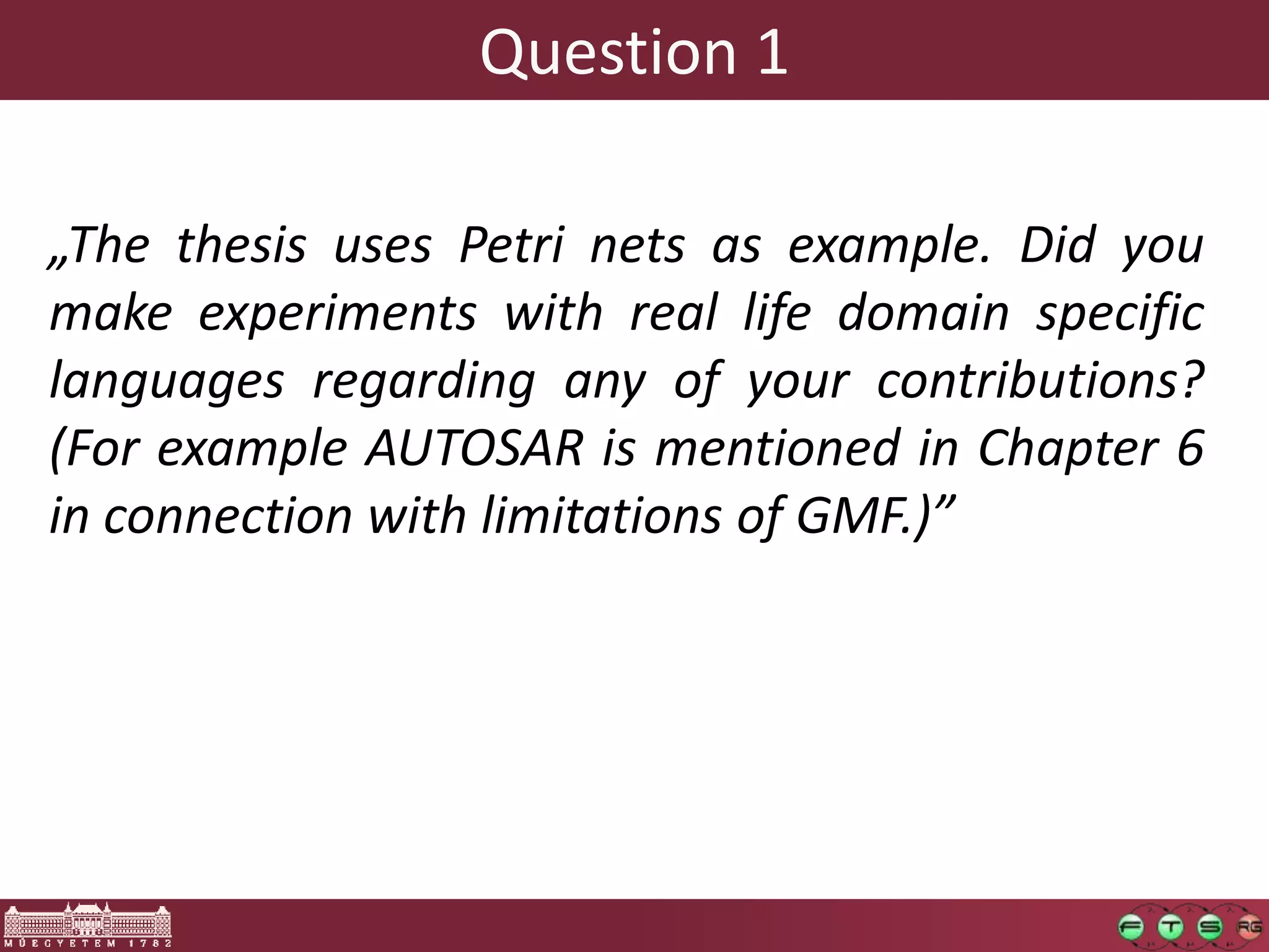 Question 1

„The thesis uses Petri nets as example. Did you
make experiments with real life domain specific
languages regarding any of your contributions?
(For example AUTOSAR is mentioned in Chapter 6
in connection with limitations of GMF.)”
 