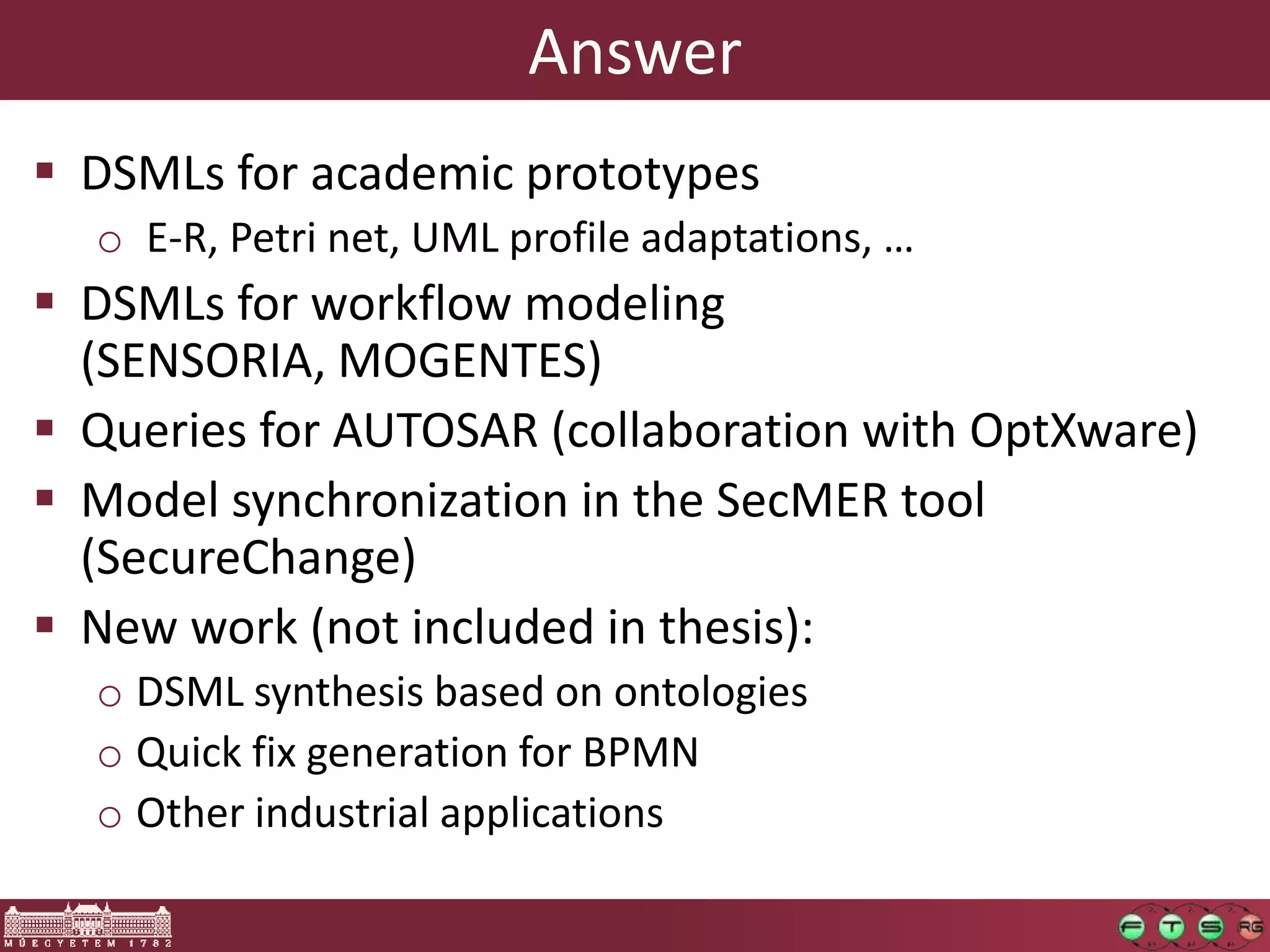 Answer
 DSMLs for academic prototypes
  o E-R, Petri net, UML profile adaptations, …
 DSMLs for workflow modeling
  (SENSORIA, MOGENTES)
 Queries for AUTOSAR (collaboration with OptXware)
 Model synchronization in the SecMER tool
  (SecureChange)
 New work (not included in thesis):
  o DSML synthesis based on ontologies
  o Quick fix generation for BPMN
  o Other industrial applications
 